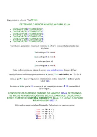 Logo, possuía ao entrar na 1ª loja R$14,00.
DETERMINE O MENOR NÚMERO NATURAL CUJA:
• DIVISÃO POR 2 TEM RESTO 1;
• DIVISÃO POR 3 TEM RESTO 2;
• DIVISÃO POR 4 TEM RESTO 3;
• DIVISÃO POR 5 TEM RESTO 4;
• DIVISÃO POR 6 TEM RESTO 5;
• DIVISÃO POR 7 TEM RESTO 0.
Suponhamos que estamos procurando o número X. Observe essas condições exigidas pelo
problema:
X dividido por 2 dá resto 1.
X dividido por 3 dá resto 2.
e assim por diante até:
X dividido por 6 dá resto 5.
Então podemos notar que o resto dá sempre uma unidade a menos do que o divisor.
Isso significa que o número seguinte ao número X, ou seja, X+1, será divisível por 2,3,4,5 e 6.
Bom...já que X+1 é divisível por esses cinco números, então o número X+1 pode ser igual a
4x5x6=120.
Portanto, se X+1 é igual a 120, o número X que estamos procurando é 119, que também é
divisível por 7.
CONSIDERE OS NÚMEROS OBTIDOS DO NÚMERO 12345, EFETUANDO-
SE TODAS AS PERMUTAÇÕES DE SEUS ALGARISMOS. COLOCANDO
ESSES NÚMEROS EM ORDEM CRESCENTE, QUAL É O LUGAR OCUPADO
PELO NÚMERO 43521?
Colocando-se as permutações obtidas pelos 5 algarismos em ordem crescente:
1xxxx => P4 = 4! = 24
2xxxx => P4 = 4! = 24
3xxxx => P4 = 4! = 24
41xxx => P3 = 3! = 6
42xxx => P3 = 3! = 6
 