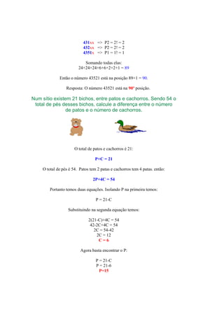 431xx => P2 = 2! = 2
432xx => P2 = 2! = 2
4351x => P1 = 1! = 1
Somando todas elas:
24+24+24+6+6+2+2+1 = 89
Então o número 43521 está na posição 89+1 = 90.
Resposta: O número 43521 está na 90º posição.
Num sítio existem 21 bichos, entre patos e cachorros. Sendo 54 o
total de pés desses bichos, calcule a diferença entre o número
de patos e o número de cachorros.
O total de patos e cachorros é 21:
P+C = 21
O total de pés é 54. Patos tem 2 patas e cachorros tem 4 patas. então:
2P+4C = 54
Portanto temos duas equações. Isolando P na primeira temos:
P = 21-C
Substituindo na segunda equação temos:
2(21-C)+4C = 54
42-2C+4C = 54
2C = 54-42
2C = 12
C = 6
Agora basta encontrar o P:
P = 21-C
P = 21-6
P=15
 