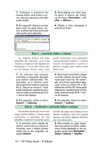 1. Coloque o ponteiro do                3. Para digitar um valor exa-
                 mouse entre uma linha e ou-             to para a altura da linha,
                 tra, até que apareça uma seta           vá ao menu Formatar > Li-
                 preta dupla.                            nha > Altura....

                 2. Em seguida, clique e arraste         4. Digite o valor desejado e
                 para cima ou para baixo. As-            pressione Enter.
                 sim, a altura da linha acima da
                 seta preta será alterada.




                                  Dica 5 – Inserindo linhas e colunas
                   Ao digitar dados em uma              pode aumentar essa planilha,
                planilha de cálculos, você está         acrescentando linhas e colunas
                sujeito a esquecer de alguma in-        vazias. Acompanhe o passo-a-
                formação e só se dar conta dis-         passo a seguir para saber como
                so no futuro. Neste caso, você          fazer isso:

                 1. As colunas são sempre                3. Para inserir uma linha, clique
                 inseridas à esquerda daquela            na linha abaixo do local onde
                 que estiver selecionada. Por            você quer inseri-la. Por exem-
                 exemplo, se a coluna vazia              plo, se a linha vazia deve apa-
                 deve aparecer entre as colunas          recer entre as linhas 29 e 30,
                 B e C, clique na coluna C. Você         selecione a linha 30. Você pode
                 pode selecionar rapidamente a           selecionar rapidamente a linha
                 coluna toda, pressionando Ctrl          toda, pressionando Shift + bar-
                 + barra de espaço.                      ra de espaço.

                 2. Em seguida, utilize o menu           4. Em seguida, clique no menu
                 Inserir > Colunas.                      Inserir > Linhas.
                          Dica 6 – Ocultando e excluindo linhas e colunas
                   Do mesmo modo que você con-          do não são mais necessárias, ou so-
                segue inserir linhas e colunas para     mente ocultá-las, caso você queira
                aumentar o tamanho de sua               apenas esconder alguma informa-
                planilha, é possível excluí-las quan-   ção sem destruí-la.
                 1. A maneira mais rápida de             2. Para ocultar, ou seja, escon-
                 excluir uma linha ou coluna é           der uma coluna ou linha, seleci-
                 clicando com o botão direito            one a linha desejada e, em se-
                 sobre ela e, em seguida, na             guida, vá ao menu Formatar >
                 opção Excluir.                          Linha / Coluna > Ocultar.


                10 – 101 Dicas Excel - 2a Edição



dica01_20.p65                         10                              29/6/2004, 16:02
 