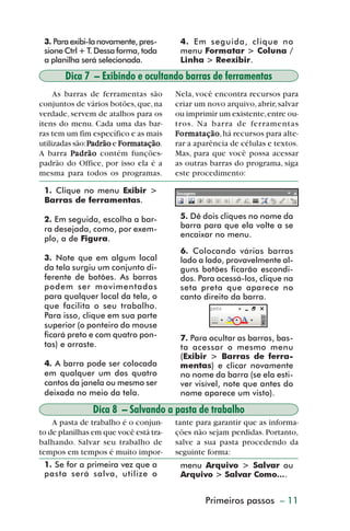 3. Para exibi-la novamente, pres-      4. Em seguida, clique no
           sione Ctrl + T. Dessa forma, toda      menu Formatar > Coluna /
           a planilha será selecionada.           Linha > Reexibir.

                 Dica 7 – Exibindo e ocultando barras de ferramentas
              As barras de ferramentas são       Nela, você encontra recursos para
         conjuntos de vários botões, que, na     criar um novo arquivo, abrir, salvar
         verdade, servem de atalhos para os      ou imprimir um existente, entre ou-
         itens do menu. Cada uma das bar-        tros. Na barra de ferramentas
         ras tem um fim específico e as mais     For matação há recursos para alte-
                                                  ormatação
                                                     matação,
                                   ormatação
                                     matação.
         utilizadas são: Padrão e Formatação     rar a aparência de células e textos.
         A barra Padrão contém funções-          Mas, para que você possa acessar
         padrão do Office, por isso ela é a      as outras barras do programa, siga
         mesma para todos os programas.          este procedimento:

           1. Clique no menu Exibir >
           Barras de ferramentas.

           2. Em seguida, escolha a bar-          5. Dê dois cliques no nome da
           ra desejada, como, por exem-           barra para que ela volte a se
           plo, a de Figura.                      encaixar no menu.

                                                  6. Colocando várias barras
           3. Note que em algum local             lado a lado, provavelmente al-
           da tela surgiu um conjunto di-         guns botões ficarão escondi-
           ferente de botões. As barras           dos. Para acessá-los, clique na
           podem ser movimentadas                 seta preta que aparece no
           para qualquer local da tela, o         canto direito da barra.
           que facilita o seu trabalho.
           Para isso, clique em sua parte
           superior (o ponteiro do mouse
           ficará preto e com quatro pon-         7. Para ocultar as barras, bas-
           tas) e arraste.                        ta acessar o mesmo menu
                                                  (Exibir > Barras de ferra-
           4. A barra pode ser colocada           mentas) e clicar novamente
           em qualquer um dos quatro              no nome da barra (se ela esti-
           cantos da janela ou mesmo ser          ver visível, note que antes do
           deixada no meio da tela.               nome aparece um visto).

                         Dica 8 – Salvando a pasta de trabalho
             A pasta de trabalho é o conjun-     tante para garantir que as informa-
         to de planilhas em que você está tra-   ções não sejam perdidas. Portanto,
         balhando. Salvar seu trabalho de        salve a sua pasta procedendo da
         tempos em tempos é muito impor-         seguinte forma:
           1. Se for a primeira vez que a         menu Arquivo > Salvar ou
           pasta será salva, utilize o            Arquivo > Salvar Como....


                                                         Primeiros passos – 11



dica01_20.p65                      11                              29/6/2004, 16:02
 