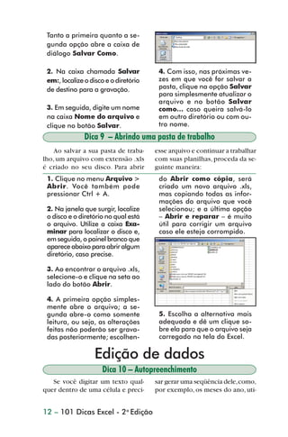 Tanto a primeira quanto a se-
                 gunda opção abre a caixa de
                 diálogo Salvar Como.

                 2. Na caixa chamada Salvar             4. Com isso, nas próximas ve-
                 em:, localize o disco e o diretório    zes em que você for salvar a
                 de destino para a gravação.            pasta, clique na opção Salvar
                                                        para simplesmente atualizar o
                                                        arquivo e no botão Salvar
                 3. Em seguida, digite um nome          como... caso queira salvá-lo
                 na caixa Nome do arquivo e             em outro diretório ou com ou-
                 clique no botão Salvar.                tro nome.
                               Dica 9 – Abrindo uma pasta de trabalho
                    Ao salvar a sua pasta de traba-    esse arquivo e continuar a trabalhar
                lho, um arquivo com extensão .xls      com suas planilhas, proceda da se-
                é criado no seu disco. Para abrir      guinte maneira:
                 1. Clique no menu Arquivo >            do Abrir como cópia, será
                 Abrir. Você também pode                criado um novo arquivo .xls,
                 pressionar Ctrl + A.                   mas copiando todas as infor-
                                                        mações do arquivo que você
                 2. Na janela que surgir, localize      selecionou; e a última opção
                 o disco e o diretório no qual está     – Abrir e reparar – é muito
                 o arquivo. Utilize a caixa Exa-        útil para corrigir um arquivo
                 minar para localizar o disco e,        caso ele esteja corrompido.
                 em seguida, o painel branco que
                 aparece abaixo para abrir algum
                 diretório, caso precise.

                 3. Ao encontrar o arquivo .xls,
                 selecione-o e clique na seta ao
                 lado do botão Abrir.

                 4. A primeira opção simples-
                 mente abre o arquivo; a se-
                 gunda abre-o como somente              5. Escolha a alternativa mais
                 leitura, ou seja, as alterações        adequada e dê um clique so-
                 feitas não poderão ser grava-          bre ela para que o arquivo seja
                 das posteriormente; escolhen-          carregado na tela do Excel.

                                  Edição de dados
                                     Dica 10 – Autopreenchimento
                   Se você digitar um texto qual-      sar gerar uma seqüência dele, como,
                quer dentro de uma célula e preci-     por exemplo, os meses do ano, uti-


                12 – 101 Dicas Excel - 2a Edição



dica01_20.p65                          12                            29/6/2004, 16:02
 