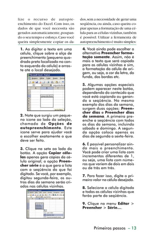 lize o recurso de autopre-            dos, sem a necessidade de gerar uma
         enchimento do Excel. Com isso, os     seqüência, ou ainda, caso queira co-
         dados de que você necessita são       piar apenas a formatação de uma cé-
         gerados automaticamente, poupan-      lula para as células vizinhas, também
         do o seu tempo e esforço. Caso você   é possível. Utilizar a ferramenta de
         queira simplesmente copiar os da-     autopreenchimento é muito simples:
           1. Ao digitar o texto em uma         4. Você ainda pode escolher a
           célula, clique sobre a alça de       alternativa Preencher forma-
           preenchimento (pequeno qua-          tação somente. Assim, não é
           drado preto localizado no can-       mais o texto que será copiado
           to esquerdo da célula) e arras-      para as células vizinhas e sim,
           te até o local desejado.             a formatação da célula de ori-
                                                gem, ou seja, a cor da letra, do
                                                fundo, das bordas etc.

                                                5. Algumas opções especiais
                                                podem aparecer neste botão,
                                                dependendo do conteúdo que
                                                você está copiando ou geran-
                                                do a seqüência. No mesmo
                                                exemplo dos dias da semana,
                                                surgem duas opções: Preen-
                                                cher dias e Preencher dias
           2. Note que surgiu um peque-         da semana. A primeira pre-
           no ícone ao lado da seleção,         enche a seqüência com todos
           chamado de Opções de                 os dias da semana, incluindo
           autopreenchimento. Este              sábado e domingo. A segun-
           ícone serve para ajudar você         da opção coloca apenas os
           a escolher exatamente o que          dias de segunda a sexta-feira.
           deve ser feito.
                                                6. É possível personalizar ain-
           3. Clique na seta ao lado do         da mais o preenchimento.
           botão. A opção Copiar célu-          Você pode criar uma lista com
           las apenas gera cópias da cé-        incrementos diferentes de 1,
           lula original; a opção Preen-        ou seja, uma lista com núme-
           cher série é a que gera a lista      ros que variem de dois em dois
           com a seqüência do que foi           ou de três em três.
           digitado. Se você, por exemplo,
                                                7. Para fazer isso, digite o pri-
           digitou segunda-feira, os ou-        meiro valor na célula desejada.
           tros dias da semana serão cri-
           ados nas células vizinhas.           8. Selecione a célula digitada
                                                e todas as células vizinhas que
                                                farão parte da seqüência.

                                                9. Clique no menu Editar >
                                                Preencher > Série....




                                                        Primeiros passos – 13



dica01_20.p65                     13                              29/6/2004, 16:02
 