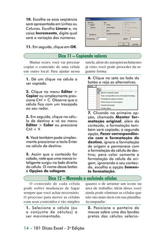 10. Escolha se essa seqüência
                 será apresentada em Linhas ou
                 Colunas. Escolha Linear e, na
                 caixa Incremento, digite qual
                 será a variação dos números.

                 11. Em seguida, clique em OK.

                                     Dica 11 – Copiando valores
                   Muitas vezes, você vai precisar   tarefa, além do autopreenchimento
                copiar o conteúdo de uma célula      já visto, você pode proceder da se-
                em outro local. Para ajudar nessa    guinte forma:

                 1. Dê um clique na célula a          6. Clique na seta ao lado do
                 ser copiada.                         botão e veja as alternativas.

                 2. Clique no menu Editar >
                 Copiar ou simplesmente pres-
                 sione Ctrl + C. Observe que a
                 célula fica com um tracejado
                 ao seu redor.
                                                      7. Clicando na primeira op-
                 3. Em seguida, clique na célu-       ção, chamada Manter for-
                 la de destino e vá ao menu           matação original, além do
                 Editar > Colar ou pressione          conteúdo, a formatação tam-
                 Ctrl + V.                            bém será copiada; a segunda
                                                      opção, Fazer correspondên-
                 4. Você também pode simples-         cia com a formatação de
                 mente pressionar a tecla Enter       destino, ignora a formatação
                 na célula de destino.                de origem e permanece com
                                                      a formatação da célula de des-
                 5. Assim que o conteúdo for          tino; para colar somente a
                 colado, note que uma marca in-       formatação da célula de ori-
                 teligente surgiu no lado direito     gem, ignorando o seu conteú-
                 da célula. O nome desse botão        do, escolha a opção Somen-
                 é Opções de colagem.                 te formatação.
                              Dica 12 – Movendo e excluindo células
                   O conteúdo de cada célula         quanto o de arrastar um ícone na
                pode sofrer mudanças de lugar        área de trabalho. Além disso, você
                sempre que você achar necessário.    ainda pode eliminar as células que
                O processo para mover as células     não são mais úteis em sua planilha.
                com seus conteúdos é tão simples     Acompanhe:
                 1. Selecione a célula (ou            2. Posicione o ponteiro do
                 o conjunto de células) a             mouse sobre uma das bordas
                 ser movimentada.                     pretas das células selecio-


                14 – 101 Dicas Excel - 2a Edição



dica01_20.p65                        14                            29/6/2004, 16:02
 