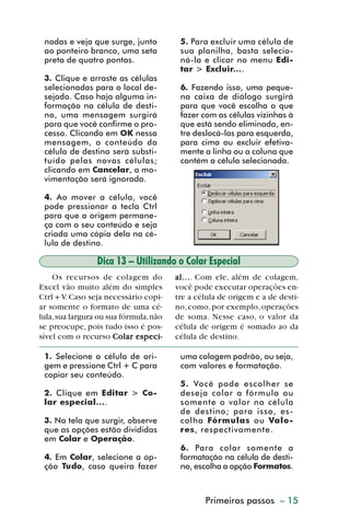 nadas e veja que surge, junto          5. Para excluir uma célula de
           ao ponteiro branco, uma seta           sua planilha, basta selecio-
           preta de quatro pontas.                ná-la e clicar no menu Edi-
                                                  tar > Excluir....
           3. Clique e arraste as células
           selecionadas para o local de-          6. Fazendo isso, uma peque-
           sejado. Caso haja alguma in-           na caixa de diálogo surgirá
           formação na célula de desti-           para que você escolha o que
           no, uma mensagem surgirá               fazer com as células vizinhas à
           para que você confirme o pro-          que está sendo eliminada, en-
           cesso. Clicando em OK nessa            tre deslocá-las para esquerda,
           mensagem, o conteúdo da                para cima ou excluir efetiva-
           célula de destino será substi-         mente a linha ou a coluna que
           tuído pelas novas células;             contém a célula selecionada.
           clicando em Cancelar, a mo-
           vimentação será ignorada.

           4. Ao mover a célula, você
           pode pressionar a tecla Ctrl
           para que a origem permane-
           ça com o seu conteúdo e seja
           criada uma cópia dela na cé-
           lula de destino.

                          Dica 13 – Utilizando o Colar Especial
             Os recursos de colagem do           al... Com ele, além de colagem,
                                                 al....
         Excel vão muito além do simples         você pode executar operações en-
         Ctrl + V. Caso seja necessário copi-    tre a célula de origem e a de desti-
         ar somente o formato de uma cé-         no, como, por exemplo, operações
         lula, sua largura ou sua fórmula, não   de soma. Nesse caso, o valor da
         se preocupe, pois tudo isso é pos-      célula de origem é somado ao da
         sível com o recurso Colar especi-       célula de destino.

           1. Selecione a célula de ori-          uma colagem padrão, ou seja,
           gem e pressione Ctrl + C para          com valores e formatação.
           copiar seu conteúdo.
                                                  5. Você pode escolher se
           2. Clique em Editar > Co-              deseja colar a fórmula ou
           lar especial....                       somente o valor na célula
                                                  de destino; para isso, es-
           3. Na tela que surgir, observe         colha Fórmulas ou Valo-
           que as opções estão divididas          res, respectivamente.
           em Colar e Operação.
                                                  6. Para colar somente a
           4. Em Colar, selecione a op-           formatação na célula de desti-
           ção Tudo, caso queira fazer            no, escolha a opção Formatos.



                                                         Primeiros passos – 15



dica01_20.p65                      15                              29/6/2004, 16:02
 