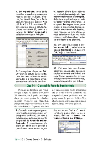 7. Em Operação, você pode             9. Restam ainda duas opções
                 escolher uma das quatro ope-          na parte de baixo da janela: Ig-
                 rações básicas (Adição, Sub-          norar em branco e Transpor.
                 tração, Multiplicação e Divi-         Selecione a primeira para evi-
                 são). Por exemplo: digite 17 na       tar colar valores em branco; já
                 célula A2 e 12 na célula B2.          a opção Transpor serve para
                 Em seguida, copie a célula A2,        mudar a ordem dos dados co-
                 clique na célula B2, acesse a         piados nas células de destino.
                 janela de Colar especial e            Esse recurso só tem efeito se
                 selecione a opção Adição.             você selecionar duas ou mais
                                                       células, copiá-las e clicar no lo-
                                                       cal de destino na planilha.

                                                       10. Em seguida, acesse o Co-
                                                       lar especial..., selecione a
                                                       opção Transpor e clique em
                                                       OK. Veja o resultado:




                                                       11. Existem dois resultados
                 8. Em seguida, clique em OK.          possíveis: se os dados que você
                 O valor na célula B2 será 29,         copiou estavam em linhas, ao
                 pois os dois números serão            colar foram transpostos em co-
                 somados e o resultado arma-           lunas; se estavam em colunas,
                 zenado na célula de destino.          foram transpostos em linhas.

                            Dica 14 – O painel da Área de Transferência
                    O painel de tarefas é um recur-   de transferência pode armazenar
                so que surgiu na versão do Office     até 24 itens e o seu conteúdo fica
                XP. Com ele, você pode criar rapi-    disponível para qualquer um dos
                damente novas pastas de trabalho,     programas do pacote Office. Veja
                inserir cliparts na planilha,         abaixo como usá-lo, acessar seu con-
                pesquisar arquivos e acessar a área   teúdo, limpá-lo e configurá-lo.
                de transferência. O painel da área
                 1. Quando você copia alguma           das as teclas Ctrl + C. Você
                 informação ou imagem em um            também pode abri-lo pelo
                 programa do Excel, um item é          menu Editar > Área de
                 adicionado automaticamente            transferência do Office....
                 ao painel da Área de trans-
                 ferência. A maneira mais rá-
                 pida de abrir esse painel é
                 pressionar duas vezes segui-



                16 – 101 Dicas Excel - 2a Edição



dica01_20.p65                        16                             29/6/2004, 16:02
 
