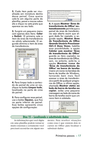 2. Cada item pode ser visu-
           alizado em miniatura dentro
           desse painel. Caso queira
           colá-lo em alguma parte da
           planilha, passe o mouse sobre
           ele e clique na seta preta que     6. A opção Mostrar ‘Área de
           aparece ao seu lado.               transferência do Office’ au-
                                              tomaticamente permite que o
           3. Surgirá um pequeno menu         painel da área de transferên-
           com apenas dois itens: Colar       cia seja aberto assim que al-
           e Excluir. O primeiro cola o       gum dado for copiado; a se-
           item da área de transferência      gunda opção, Mostrar Área
           na célula selecionada. O se-       de Transferência do Office
           gundo elimina o item da área       Quando Usuário Pressionar
           de transferência.                  Ctrl+C Duas Vezes, habilita
                                              essa possibilidade; a opção
                                              Coletar sem mostrar ‘Área
                                              de transferência do Office’
                                              guarda os itens copiados na
                                              área de transferência do Office,
                                              sem, no entanto, exibi-la; a
                                              opção Mostrar ícone da
                                              ‘Área de transferência do
                                              Office’ na barra de tarefas
                                              insere um ícone na bandeja da
                                              barra de tarefas do Windows,
                                              tornando bem mais fácil
                                              acessar a área de transferên-
                                              cia a partir de qualquer progra-
           4. Para limpar todo o conteú-      ma do Office; a última opção,
           do do painel de uma só vez,        chamada Mostrar status ao
           clique no botão Limpar tudo,       lado da barra de tarefas ao
           localizado na parte de cima        copiar, exibe uma pequena
           do painel.                         mensagem ao lado do ícone da
                                              barra de tarefas assim que um
           5. Para configurar esse painel,    novo item é coletado.
           use o botão Opções, que fica
           na parte inferior do painel.
           Esse botão apresenta cinco
           opções de configuração:



                      Dica 15 – Localizando e substituindo dados
            As informações que você digita   mento. Para resolver situações
         em uma planilha podem tornar-se     como essa é que existem dois re-
         muito extensas e certamente você    cursos no Office para localizar e
         precisará acessá-las em algum mo-   substituir dados:


                                                     Primeiros passos – 17



dica01_20.p65                     17                          29/6/2004, 16:02
 