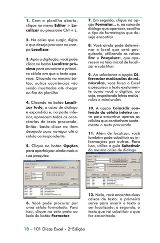 1. Com a planilha aberta,         7. Em seguida, clique na op-
                 clique no menu Editar > Lo-       ção Formatar... e, na caixa de
                 calizar ou pressione Ctrl + L.    diálogo que aparecer, escolha
                                                   o tipo de formatação que de-
                                                   seja encontrar.
                 2. Na caixa que surgir, digite
                 o que deseja procurar no cam-     8. Você ainda pode determi-
                 po Localizar.                     nar o local que será pes-
                                                   quisado, utilizando as caixas
                 3. Após a digitação, você pode    Em: e Pesquisar:, que apa-
                 clicar no botão Localizar pró-    recem na tela inicial de locali-
                                                   zar e substituir.
                 xima para encontrar a primei-
                 ra célula em que o texto apa-     9. Ao selecionar a opção Di-
                 rece. Clicando no mesmo bo-       ferenciar maiúsculas de mi-
                 tão, outras ocorrências vão       núsculas, você força o Excel
                 sendo mostradas até chegar        a pesquisar o texto exatamen-
                 ao fim da planilha.               te como você o digitou, ou
                                                   seja, respeitando letras maiús-
                                                   culas e minúsculas.
                 4. Clicando no botão Locali-
                 zar tudo, a caixa de diálogo      10. A opção Coincidir con-
                 é expandida e, na parte infe-     teúdo da célula inteira ser-
                 rior, aparecem todas as ocor-     ve para encontrar apenas as
                 rências do texto procurado.       células que contenham exata-
                 Então, basta clicar no item       mente o texto procurado.
                 desejado para navegar até à
                                                   11. Além de localizar, você
                 célula correspondente.            também pode substituir as in-
                                                   formações por outras. Para
                 5. Clique no botão Opções         isso, utilize a guia Substituir
                 para aperfeiçoar ainda mais a     da mesma caixa de diálogo.
                 sua pesquisa.




                                                   12. Nela, você encontra duas
                                                   caixas de texto: a primeira
                 6. Você pode procurar por         serve para inserir o texto a
                 uma célula formatada. Para        ser localizado; a segunda, o
                 isso, clique na seta preta ao     texto que vai substituir o que
                 lado do botão Formatar.           for encontrado.


                18 – 101 Dicas Excel - 2a Edição



dica01_20.p65                      18                           30/6/2004, 17:24
 