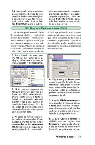 13. Nesta tela são encontra-           tuindo o texto a cada ocorrên-
           dos os mesmos botões da tela           cia (tendo, portanto, a opção
           anterior. Ao terminar de digitar       de pular alguma) ou clicar no
           e configurar o que for neces-          botão Substituir tudo para
           sário, você pode clicar no bo-         substituir todas as ocorrênci-
           tão Substituir, para ir substi-        as de uma só vez.
                        Dica 16 – Trabalhando com comentários
             Se as suas planilhas estão fican-   acessar a planilha e ler cada comen-
         do lotadas de dados – e, principal-     tário, entenderá do que se trata e para
         mente, de fórmulas –, é hora de co-     que serve a planilha. Cada célula é
         meçar a colocar algumas “dicas” para    capaz de comportar um comentário,
         que outras pessoas entendam tudo        mas o ideal é escolher as células mais
         o que você fez. O Excel possibilita a   significativas e que precisem mesmo
         criação de comentários dentro de        de comentários.
         cada célula; assim, quando alguém
           1. Para inserir um novo co-
           mentário em uma célula,
           clique sobre ela e acesse o
           menu Inserir > Comentário.




                                                  4. Clique na guia Fonte para
                                                  mudar o formato do texto do co-
                                                  mentário. Você pode escolher
                                                  outra fonte, estilo, tamanho, cor
           2. Note que um pequeno re-             e efeitos. Todas as alterações
           tângulo amarelo aparece ao             podem ser visualizadas dentro
           lado da célula selecionada.            da própria janela.
           Digite nesta caixa o texto a
           inserir no comentário. Além de         5. A guia Alinhamento per-
           digitar, você pode aumentar
                                                  mite escolher a maneira como
           ou diminuir o tamanho da cai-
                                                  o texto será exibido, mudan-
           xa, clicando e arrastando uma
           das alças brancas que apare-           do o alinhamento horizontal e
           cem ao redor dela.                     vertical, a orientação e esco-
                                                  lhendo a direção do texto.
           3. As cores do fundo e da fon-
           te podem ser alteradas. Essas          6. A guia Cores e linhas é
           opções e muitas outras estão           dividida em três seções: em
           na caixa Formatar comentá-             Preencher, você pode alterar
           rio. Para acessá-la, clique duas       a cor do fundo do comentário
           vezes na borda do comentário.          (usando a primeira caixa,


                                                          Primeiros passos – 19



dica01_20.p65                      19                                29/6/2004, 16:02
 