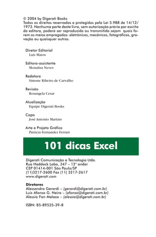 © 2004 by Digerati Books
             Todos os direitos reservados e protegidos pela Lei 5.988 de 14/12/
             1973. Nenhuma parte deste livro, sem autorização prévia por escrito
             da editora, poderá ser reproduzida ou transmitida sejam quais fo-
             rem os meios empregados: eletrônicos, mecânicos, fotográficos, gra-
             vação ou quaisquer outros.


              Diretor Editorial
                Luis Matos

              Editora-assistente
                Monalisa Neves

              Redatora
                Simone Ribeiro de Carvalho

              Revisão
                Rosangela Cesar

              Atualização
                Equipe Digerati Books

              Capa
               José Antonio Martins

              Arte e Projeto Gráfico
                Patricia Fernandez Ferrari



                         101 dicas Excel
              Digerati Comunicação e Tecnologia Ltda.
              Rua Haddock Lobo, 347 – 12° andar
              CEP 01414-001 São Paulo/SP
              (11)3217-2600 Fax (11) 3217-2617
              www.digerati.com

              Diretores
              Alessandro Gerardi – (gerardi@digerati.com.br)
              Luis Afonso G. Neira – (afonso@digerati.com.br)
              Alessio Fon Melozo – (alessio@digerati.com.br)

              ISBN: 85-89535-39-8




indice.p65                         2                         29/6/2004, 17:39
 