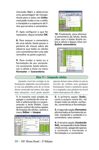chamada Cor:) e determinar
                 uma porcentagem de transpa-
                 rência para a caixa; em Linha,
                 você pode mudar a cor, o estilo,
                 o tracejado e a espessura da li-
                 nha que envolve o comentário.

                 7. Após configurar o que for
                 necessário, clique no botão OK.         10. Finalmente, para eliminar
                                                         o comentário da célula, basta
                 8. Para acessar o comentário            clicar com o botão direito so-
                                                         bre a célula e depois clicar em
                 de uma célula, basta passar o
                                                         Excluir comentário.
                 ponteiro do mouse sobre ela
                 (observe que todas as células
                 com comentários têm uma seta
                 vermelha na parte superior).

                 9. Para mudar o texto ou a
                 formatação de seu comentá-
                 rio novamente, basta selecio-
                 nar a célula e clicar no menu
                 Formatar > Comentário.

                                      Dica 17 – Limpando células
                    Quando você for corrigir as in-     apenas deixar uma célula ou um in-
                formações digitadas incorretamen-       tervalo de células sem qualquer
                te em sua planilha, terá de se livrar   formatação.Tanto o primeiro quan-
                desse conteúdo incorreto. Em algu-      to o segundo caso podem ser resol-
                mas situações, você pode querer         vidos num piscar de olhos.
                 1. A maneira mais simples de            2. A primeira opção (Tudo),
                 apagar o conteúdo de uma cé-            como o próprio nome diz, vai
                 lula é selecionando-a e pressi-         limpar tudo na célula: conteú-
                 onando a tecla Delete. Caso             do, comentários e formatação.
                 queira usufruir de outras opções
                 de limpeza de células, acesse o         3. A segunda opção (Formatos)
                 menu Editar > Limpar.                   elimina todos os formatos da cé-
                                                         lula, mantendo o conteúdo e o
                                                         comentário, caso existam.

                                                         4. A terceira opção (Conteúdo
                                                         Del), corresponde à tecla Delete
                                                         citada acima, apagando apenas
                                                         o conteúdo e mantendo a
                                                         formatação e o comentário.


                20 – 101 Dicas Excel - 2a Edição



dica01_20.p65                         20                              29/6/2004, 16:02
 