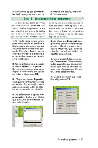5. E a última opção (Comen-        mentário da célula, manten-
           tários), apaga apenas o co-        do todo o resto.

                      Dica 18 – Localizando células rapidamente
             Da mesma maneira que você       você não tem o conteúdo da cé-
         utiliza o recurso Localizar para    lula em mãos, mas apenas a sua
         buscar dados importantes em         referência, ou o seu endereço.
         sua planilha ou pasta de traba-     Por isso, o Excel disponibiliza
         lho, é possível localizar endere-   uma ferramenta de localização
         ços de células. Muitas vezes,       rápida de célula.
           1. O modo mais simples de ir       5. Ao clicar em Especial, sur-
           para uma célula específica é       girá uma janela com diversas
           digitando o seu endereço na        opções. Dentre elas está a
           caixa de nome ao lado da bar-      opção Objetos, que, quando
           ra de fórmulas. Basta pressi-      clicada, seleciona todos os
           onar Enter após a digitação e      objetos da planilha.
           automaticamente a célula
           será localizada.                   6. Outra possibilidade é a op-
                                              ção Constantes. Clicando nela,
           2. Outra alternativa é acessar     todas as células que contiverem
           o menu Editar > Ir para....        textos que não se alteram, ou
           Da mesma maneira, você deve        seja, que não possuem fórmu-
           digitar a referência da célula     las, serão selecionadas.
           na caixa e clicar em OK.
                                              7. Depois de fazer sua esco-
           3. Clique no botão Especial,       lha, clique em OK.
           caso queira configurar seleções
           especiais. Por exemplo, você
           pode selecionar todas as célu-
           las em branco da sua planilha.

           4. Ao selecionar a opção Co-
           mentários, todas as células
           que possuem comentários se-
           rão selecionadas.




                                                    Primeiros passos – 21



dica01_20.p65                     21                          29/6/2004, 16:02
 