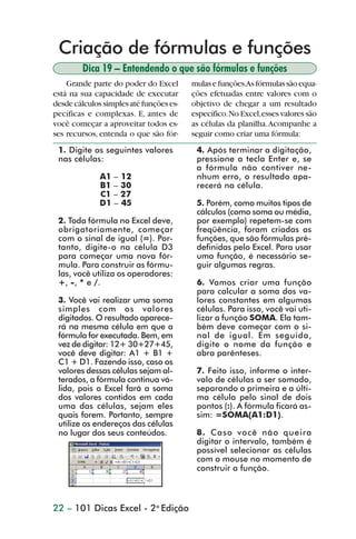 Criação de fórmulas e funções
                        Dica 19 – Entendendo o que são fórmulas e funções
                    Grande parte do poder do Excel       mulas e funções.As fórmulas são equa-
                está na sua capacidade de executar       ções efetuadas entre valores com o
                desde cálculos simples até funções es-   objetivo de chegar a um resultado
                pecíficas e complexas. E, antes de       específico. No Excel, esses valores são
                você começar a aproveitar todos es-      as células da planilha. Acompanhe a
                ses recursos, entenda o que são fór-     seguir como criar uma fórmula:
                 1. Digite os seguintes valores           4. Após terminar a digitação,
                 nas células:                             pressione a tecla Enter e, se
                                                          a fórmula não contiver ne-
                              A1 – 12                     nhum erro, o resultado apa-
                              B1 – 30                     recerá na célula.
                              C1 – 27
                              D1 – 45                     5. Porém, como muitos tipos de
                                                          cálculos (como soma ou média,
                 2. Toda fórmula no Excel deve,           por exemplo) repetem-se com
                 obrigatoriamente, começar                freqüência, foram criadas as
                 com o sinal de igual (=). Por-           funções, que são fórmulas pré-
                 tanto, digite-o na célula D3             definidas pelo Excel. Para usar
                 para começar uma nova fór-               uma função, é necessário se-
                 mula. Para construir as fórmu-           guir algumas regras.
                 las, você utiliza os operadores:
                 +, -, * e /.                             6. Vamos criar uma função
                                                          para calcular a soma dos va-
                 3. Você vai realizar uma soma            lores constantes em algumas
                 simples com os valores                   células. Para isso, você vai uti-
                 digitados. O resultado aparece-          lizar a função SOMA. Ela tam-
                 rá na mesma célula em que a              bém deve começar com o si-
                 fórmula for executada. Bem, em           nal de igual. Em seguida,
                 vez de digitar: 12+ 30+27+45,            digite o nome da função e
                 você deve digitar: A1 + B1 +             abra parênteses.
                 C1 + D1. Fazendo isso, caso os
                 valores dessas células sejam al-         7. Feito isso, informe o inter-
                 terados, a fórmula continua vá-          valo de células a ser somado,
                 lida, pois o Excel fará a soma           separando a primeira e a últi-
                 dos valores contidos em cada             ma célula pelo sinal de dois
                 uma das células, sejam eles              pontos (:). A fórmula ficará as-
                 quais forem. Portanto, sempre            sim: =SOMA(A1:D1).
                 utilize os endereços das células
                 no lugar dos seus conteúdos.             8. Caso você não queira
                                                          digitar o intervalo, também é
                                                          possível selecionar as células
                                                          com o mouse no momento de
                                                          construir a função.



                22 – 101 Dicas Excel - 2a Edição



dica01_20.p65                          22                                29/6/2004, 16:02
 