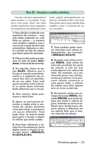 Dica 20 – Encontrar a média aritmética
             Um dos cálculos matemáticos       tante ampla, principalmente na
         mais usados é o da média. Usan-       área de estatística. Mas, você tam-
         do-a, você pode obter um valor        bém pode usá-la para tarefas bem
         médio a partir de vários argumen-     simples, como o controle de no-
         tos numéricos. Sua aplicação é bas-   tas escolares.
           1. Para calcular a média de uma
           seqüência de números – caso
           esta esteja ordenada em uma
           linha ou coluna –, a maneira
           mais simples e rápida é usar o
           recurso de criação de fórmulas
           automáticas. Selecione a célu-       7. Você também pode mistu-
           la à direita da lista de valores     rar intervalos com valores in-
           que fazem parte da operação.         dependentes, por exemplo:
                                                =MÉDIA(A1:A5;A10).
           2. Clique na seta preta que apa-
           rece ao lado do botão Auto-          8. Quando você utiliza a fun-
           Soma, na barra de ferramentas.       ção MÉDIA, cada célula do
                                                intervalo escolhido faz parte
           3. Em seguida, clique na op-         do cálculo, a não ser que
           ção Média. Observe que a             exista alguma com valores de
           função é inserida automatica-        texto. Por exemplo, se o seu
           mente e a seqüência de nú-           intervalo possui seis células,
           meros fica com um pontilha-          sendo que apenas cinco pos-
           do ao seu redor. Caso você           suem valores numéricos e
           queira escolher outro interva-       uma possui texto, o cálculo
           lo ou parte desse intervalo,         da média será feito apenas
           basta selecionar com o mouse.        com as cinco numéricas.

           4. Para concluir, basta pres-        9. No entanto, existe uma va-
           sionar a tecla Enter.                riação da função MÉDIA, cha-
                                                mada MÉDIAA, que aceita cé-
           5. Agora, se você precisa en-        lulas com textos e valores ló-
           contrar a média entre o con-         gicos, tratando-as como se va-
           teúdo de células distantes           lessem zero. Sendo assim, ob-
           umas das outras, o processo é        serve abaixo a diferença em
           um pouco diferente. Você             um cálculo feito com o mes-
           pode clicar no mesmo botão           mo intervalo de células:
           para gerar a função e digitar
           as células que serão usadas.

           6. Para fazer referência a cé-
           lulas fora de seqüência, basta
           digitar ponto e vírgula (;) en-
           tre elas. Assim: =MÉDIA(C2;
           D1;E2;F2;A1;B1).


                                                       Primeiros passos – 23



dica01_20.p65                     23                             29/6/2004, 16:02
 
