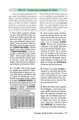 Dica 22 – Funções para contagem de células
             Controlar a quantidade de vezes      estão acima de R$ 20,00. Além dis-
         que uma determinada informação           so, há também a possibilidade de
         aparece em uma planilha pode ser         contar quantas células vazias exis-
         muito útil no seu dia-a-dia, pois, com   tem em um intervalo. Isso pode ser
         isso, você tem em mãos o número          útil no caso de você estar digitando
         exato de ocorrências de um dado.         dados em uma planilha muito ex-
         Por exemplo, em uma tabela de pre-       tensa, podendo, assim, esquecer de
         ços, é possível determinar quantos       preencher alguma célula.
           1. Para saber quantas células           3. Você ainda pode verificar
           há em uma planilha com va-              quantas células dentro de um
           lores que façam parte de um             intervalo contêm somente nú-
           determinado intervalo, ou               meros como conteúdo. Para
           seja, que possuam algum con-            isso, use a função CONT.
           teúdo, seja ele texto, valor ou
                                                   NÚM. Como ela é bastante
           fórmula, use a função chama-
                                                   utilizada, você pode aprovei-
           da CONT.VALORES. Basta
           digitar em uma célula vazia:            tar o recurso de criação auto-
           =CONT.VALORES( e, em se-                mática do Excel. Se a célula
           guida, o intervalo a ser verifi-        que vai receber a fórmula es-
           cado. Você pode selecionar              tiver na seqüência do interva-
           esse intervalo de células com           lo de células desejado, clique
           o mouse, caso não queira                nela e depois na seta preta ao
           digitar. Para terminar, feche os        lado do botão de AutoSoma
           parênteses e pressione Enter.           da barra de ferramentas.

           2. A função vista acima conta           4. Clique na opção Contar e
           as células que possuem algu-            observe o intervalo de células
           ma informação e ignora as va-
                                                   capturado pelo Excel. Caso
           zias. Para fazer o contrário, isto
           é, contar as células de um in-          não corresponda ao que você
           tervalo que estão vazias, utilize       precisa, basta selecionar o tre-
           a função CONTAR.VAZIO. O                cho correto com o mouse. Por
           processo de criação da fórmula          fim, pressione Enter.
           é o mesmo do anterior, ou seja,
           você deve digitar =CONTAR.              5. Além de todas essas opções
           VAZIO( e, depois, selecionar o          de contagem, você pode pre-
           intervalo a ser verificado.             cisar contar células que depen-
                                                   dam de alguma condição ou
                                                   regra. Se a condição que você
                                                   determinar não for cumprida,
                                                   a célula não entra na conta-
                                                   gem. Faça isso usando a fun-
                                                   ção CONT.SE, no mesmo for-
                                                   mato das fórmulas anteriores.


                                           Criação de fórmulas e funções – 25



dica21_30.p65                       25                              29/6/2004, 16:14
 