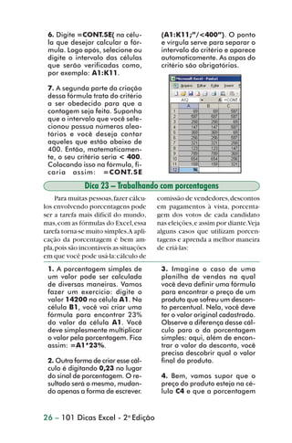 6. Digite =CONT.SE( na célu-             (A1:K11;”/<400”). O ponto
                 la que desejar calcular a fór-           e vírgula serve para separar o
                 mula. Logo após, selecione ou            intervalo do critério e aparece
                 digite o intervalo das células           automaticamente. As aspas do
                 que serão verificadas como,              critério são obrigatórias.
                 por exemplo: A1:K11.

                 7. A segunda parte da criação
                 dessa fórmula trata do critério
                 a ser obedecido para que a
                 contagem seja feita. Suponha
                 que o intervalo que você sele-
                 cionou possua números alea-
                 tórios e você deseja contar
                 aqueles que estão abaixo de
                 400. Então, matematicamen-
                 te, o seu critério seria < 400.
                 Colocando isso na fórmula, fi-
                 caria assim: =CONT.SE

                               Dica 23 – Trabalhando com porcentagens
                     Para muitas pessoas, fazer cálcu-   comissão de vendedores, descontos
                los envolvendo porcentagens pode         em pagamentos à vista, porcenta-
                ser a tarefa mais difícil do mundo,      gem dos votos de cada candidato
                mas, com as fórmulas do Excel, essa      nas eleições, e assim por diante.Veja
                tarefa torna-se muito simples.A apli-    alguns casos que utilizam porcen-
                cação da porcentagem é bem am-           tagens e aprenda a melhor maneira
                pla, pois são incontáveis as situações   de criá-las:
                em que você pode usá-la: cálculo de
                 1. A porcentagem simples de              3. Imagine o caso de uma
                 um valor pode ser calculada              planilha de vendas na qual
                 de diversas maneiras. Vamos              você deva definir uma fórmula
                 fazer um exercício: digite o             para encontrar o preço de um
                 valor 14200 na célula A1. Na             produto que sofreu um descon-
                 célula B1, você vai criar uma            to percentual. Nela, você deve
                 fórmula para encontrar 23%               ter o valor original cadastrado.
                 do valor da célula A1. Você              Observe a diferença desse cál-
                 deve simplesmente multiplicar            culo para o da porcentagem
                 o valor pela porcentagem. Fica           simples: aqui, além de encon-
                 assim: =A1*23%.                          trar o valor do desconto, você
                                                          precisa descobrir qual o valor
                 2. Outra forma de criar esse cál-        final do produto.
                 culo é digitando 0,23 no lugar
                 do sinal de porcentagem. O re-           4. Bem, vamos supor que o
                 sultado será o mesmo, mudan-             preço do produto esteja na cé-
                 do apenas a forma de escrever.           lula C4 e que a porcentagem


                26 – 101 Dicas Excel - 2a Edição



dica21_30.p65                          26                               29/6/2004, 16:14
 