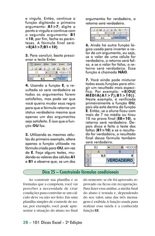 e vírgula. Então, continue a          argumentos for verdadeiro, o
                 função digitando o primeiro           retorno será verdadeiro.
                 argumento: A1>7; digite o
                 ponto e vírgula e continue com
                 o segundo argumento: B1
                 <10; por fim, feche os parên-
                 teses. A fórmula final será:
                 =E(A1>7;B1<10).                       6. Ainda há outra função ló-
                                                       gica usada para inverter o va-
                                                       lor de um argumento, ou seja,
                 3. Para concluir, basta pressi-       se o valor de uma célula for
                 onar a tecla Enter.                   verdadeiro, o retorno será fal-
                                                       so, e se o valor for falso, o re-
                                                       torno será verdadeiro. Essa
                                                       função é chamada NÃO.

                                                       7. Você ainda pode misturar
                 4. Usando a função E, o re-           todas essas funções para atin-
                                                       gir um resultado mais especí-
                 sultado só será verdadeiro se         fico. Por exemplo: =E(OU(
                 todos os argumentos forem             MÉDIA(A1>7);B1>10)).
                 satisfeitos, mas pode ser que         Neste exemplo, é verificada
                 você queira mudar essa regra          primeiramente a função OU,
                 para que a fórmula retorne um         pois ela está dentro da função
                 status verdadeiro mesmo que           E. Então, se o aluno ficou com
                                                       mais de 7 na média ou tirou
                 apenas um dos argumentos              10 na prova final (E8=10), o
                 seja satisfeito. É isso que a fun-    retorno será verdadeiro. De-
                 ção OU faz.                           pois disso é feito o teste das
                                                       faltas (B1>10) e se o resulta-
                 5. Utilizando as mesmas célu-         do for verdadeiro, o resultado
                 las do primeiro exemplo, altere       final dessa fórmula também
                 apenas a função utilizada na          será verdadeiro.
                 fórmula criada para OU, em vez
                 de E. Faça alguns testes, mu-
                 dando os valores das células A1
                 e B1 e observe que, se um dos

                            Dica 25 – Construindo fórmulas condicionais
                    Ao construir sua planilha e as    do semestre: se ele foi aprovado, re-
                fórmulas que a compõem, você vai      provado ou ficou em recuperação.
                perceber a necessidade de criar       Para fazer essa análise, a média final
                condições para controlar se um cál-   do aluno é testada e, dependendo
                culo deve ou não ser feito. Em uma    do seu valor, uma das três mensa-
                planilha simples de controle de no-   gens é exibida.A função usada para
                tas, por exemplo, você pode apre-     realizar essa tarefa é a conhecida
                sentar a situação do aluno no final   função SE
                                                              SE.


                28 – 101 Dicas Excel - 2a Edição



dica21_30.p65                         28                             29/6/2004, 16:14
 