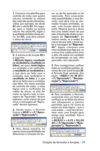 1. Construa uma planilha para      no: ou ele foi aprovado ou foi
           controle de notas com quatro       reprovado. Para acrescentar
           colunas contendo os valores        mais possibilidades a essa fór-
           das notas dos quatro bimestres;    mula, você deve criar as cha-
           utilize, por exemplo, da célula    madas funções aninhadas, ou
           A1 até a célula D1. Em segui-      seja, uma função dentro da
           da, gere a média na quinta         outra. Observe que se o aluno
           coluna. Na célula F1, digite a     tem uma média maior do que
           quantidade de faltas desse alu-    sete, o Excel exibe direto a men-
           no. Em G1, você deve colocar       sagem de “Aprovado”; do
           o status do aluno.                 mesmo modo, se a média for
                                              menor do que sete, o Excel exi-
                                              be a mensagem de “Reprova-
                                              do”. Agora, criaremos uma
                                              nova condição que diga que, se
                                              o aluno tiver média entre cinco
           2. A estrutura da função SE é      e sete, ele estará em condição
           a seguinte:                        de recuperação, ou seja, nem
           =SE(teste lógico; resultado        aprovado, nem reprovado.
           se verdadeiro; resultado se
           falso), em que o teste lógico      5. Para conseguirmos verificar
           é a condição a ser verificada,     todas as condições pedidas, te-
           o resultado se verdadeiro é        remos de criar outra função SE.
           o que deve ser feito caso a        A fórmula final, portanto, fica
           condição seja verdadeira e         assim: =SE(E1>=5; SE (E1>
           resultado se falso é o que         =7;”Aprovado”; ”Recupe-
           deve ser feito caso a condição     ração”); ”Reprovado”).
           seja falsa. No nosso exemplo
           de controle de notas, o teste
           lógico será a verificação da
           média do aluno; se esta for
           maior ou igual a sete, a men-      6. Para completar a fórmula,
           sagem de “Aprovado” deverá         acrescente mais um teste que
           aparecer; se for menor do que      verifique se as faltas do aluno
           cinco, a mensagem de “Repro-       não ultrapassam o máximo
           vado” deverá aparecer.             permitido, que é 10. Como já
                                              existe um teste lógico – que é
           3. Sendo assim, a fórmula          o da média –, você terá de ani-
           ficaria:=SE(E1>=7;”Apro-           nhar mais uma função para
           vado”;”Reprovado”).                atingir esse resultado. Esta é
                                              a função E:
                                              =SE(E(E1>=5;F1<10);SE
                                              (E1>=7;”Aprovado”; ”Recu-
                                              peração”); ”Reprovado”).
           4. Mas, dessa maneira, há
           apenas duas possibilidades de
           determinar a situação do alu-


                                       Criação de fórmulas e funções – 29



dica21_30.p65                     29                           29/6/2004, 16:14
 