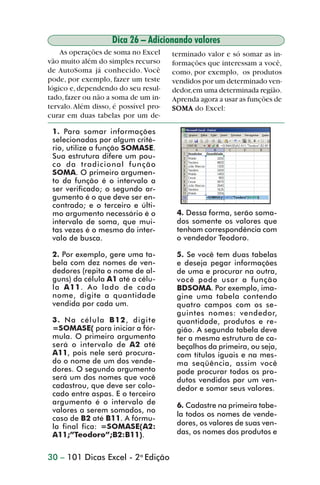Dica 26 – Adicionando valores
                    As operações de soma no Excel      terminado valor e só somar as in-
                vão muito além do simples recurso      formações que interessam a você,
                de AutoSoma já conhecido. Você         como, por exemplo, os produtos
                pode, por exemplo, fazer um teste      vendidos por um determinado ven-
                lógico e, dependendo do seu resul-     dedor, em uma determinada região.
                tado, fazer ou não a soma de um in-    Aprenda agora a usar as funções de
                tervalo. Além disso, é possível pro-   SOMA do Excel:
                curar em duas tabelas por um de-

                 1. Para somar informações
                 selecionadas por algum crité-
                 rio, utilize a função SOMASE.
                 Sua estrutura difere um pou-
                 co da tradicional função
                 SOMA. O primeiro argumen-
                 to da função é o intervalo a
                 ser verificado; o segundo ar-
                 gumento é o que deve ser en-
                 contrado; e o terceiro e últi-
                 mo argumento necessário é o            4. Dessa forma, serão soma-
                 intervalo de soma, que mui-            dos somente os valores que
                 tas vezes é o mesmo do inter-          tenham correspondência com
                 valo de busca.                         o vendedor Teodoro.

                 2. Por exemplo, gere uma ta-           5. Se você tem duas tabelas
                 bela com dez nomes de ven-             e deseja pegar informações
                 dedores (repita o nome de al-          de uma e procurar na outra,
                 guns) da célula A1 até a célu-         você pode usar a função
                 la A11. Ao lado de cada                BDSOMA. Por exemplo, ima-
                 nome, digite a quantidade              gine uma tabela contendo
                 vendida por cada um.                   quatro campos com os se-
                                                        guintes nomes: vendedor,
                 3. Na célula B 1 2, digite             quantidade, produtos e re-
                 =SOMASE( para iniciar a fór-           gião. A segunda tabela deve
                 mula. O primeiro argumento             ter a mesma estrutura de ca-
                 será o intervalo de A2 até             beçalhos da primeira, ou seja,
                 A11, pois nele será procura-           com títulos iguais e na mes-
                 do o nome de um dos vende-             ma seqüência, assim você
                 dores. O segundo argumento             pode procurar todos os pro-
                 será um dos nomes que você             dutos vendidos por um ven-
                 cadastrou, que deve ser colo-          dedor e somar seus valores.
                 cado entre aspas. E o terceiro
                 argumento é o intervalo de             6. Cadastre na primeira tabe-
                 valores a serem somados, no
                                                        la todos os nomes de vende-
                 caso de B2 até B11. A fórmu-
                 la final fica: =SOMASE(A2:             dores, os valores de suas ven-
                 A11;”Teodoro”;B2:B11).                 das, os nomes dos produtos e


                30 – 101 Dicas Excel - 2a Edição



dica21_30.p65                         30                             29/6/2004, 16:14
 
