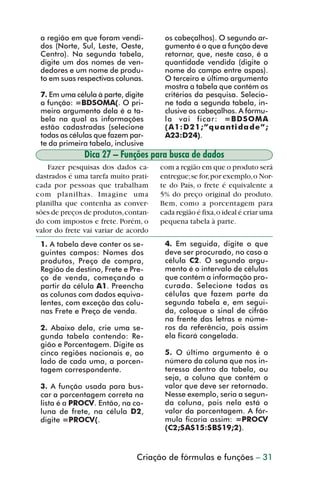 a região em que foram vendi-         os cabeçalhos). O segundo ar-
           dos (Norte, Sul, Leste, Oeste,       gumento é o que a função deve
           Centro). Na segunda tabela,          retornar, que, neste caso, é a
           digite um dos nomes de ven-          quantidade vendida (digite o
           dedores e um nome de produ-          nome do campo entre aspas).
           to em suas respectivas colunas.      O terceiro e último argumento
                                                mostra a tabela que contém os
           7. Em uma célula à parte, digite     critérios da pesquisa. Selecio-
           a função: =BDSOMA(. O pri-           ne toda a segunda tabela, in-
           meiro argumento dela é a ta-         clusive os cabeçalhos. A fórmu-
           bela na qual as informações          la vai ficar: =BDSOMA
           estão cadastradas (selecione         (A1:D21;”quantidade”;
           todas as células que fazem par-      A23:D24).
           te da primeira tabela, inclusive
                        Dica 27 – Funções para busca de dados
             Fazer pesquisas dos dados ca-     com a região em que o produto será
         dastrados é uma tarefa muito prati-   entregue; se for, por exemplo, o Nor-
         cada por pessoas que trabalham        te do País, o frete é equivalente a
         com planilhas. Imagine uma            5% do preço original do produto.
         planilha que contenha as conver-      Bem, como a porcentagem para
         sões de preços de produtos, contan-   cada região é fixa, o ideal é criar uma
         do com impostos e frete. Porém, o     pequena tabela à parte.
         valor do frete vai variar de acordo
           1. A tabela deve conter os se-       4. Em seguida, digite o que
           guintes campos: Nomes dos            deve ser procurado, no caso a
           produtos, Preço de compra,           célula C2. O segundo argu-
           Região de destino, Frete e Pre-      mento é o intervalo de células
           ço de venda, começando a             que contém a informação pro-
           partir da célula A1. Preencha        curada. Selecione todas as
           as colunas com dados equiva-         células que fazem parte da
           lentes, com exceção das colu-        segunda tabela e, em segui-
           nas Frete e Preço de venda.          da, coloque o sinal de cifrão
                                                na frente das letras e núme-
           2. Abaixo dela, crie uma se-         ros da referência, pois assim
           gunda tabela contendo: Re-           ela ficará congelada.
           gião e Porcentagem. Digite as
           cinco regiões nacionais e, ao        5. O último argumento é o
           lado de cada uma, a porcen-          número da coluna que nos in-
           tagem correspondente.                teressa dentro da tabela, ou
                                                seja, a coluna que contém o
           3. A função usada para bus-          valor que deve ser retornado.
           car a porcentagem correta na         Nesse exemplo, seria a segun-
           lista é a PROCV. Então, na co-       da coluna, pois nela está o
           luna de frete, na célula D2,         valor da porcentagem. A fór-
           digite =PROCV(.                      mula ficaria assim: =PROCV
                                                (C2;$A$15:$B$19;2).


                                        Criação de fórmulas e funções – 31



dica21_30.p65                     31                               29/6/2004, 16:14
 