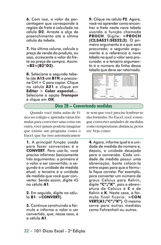 6. Com isso, o valor da por-             9. Clique na célula F2. Agora,
                 centagem que corresponde à               você vai aprender como encon-
                 região de frete é calculado na           trar o frete nesta nova tabela
                 célula D2. Arraste a alça de             usando a função chamada
                 preenchimento até a última               PROCH. Digite: =PROCH
                 célula da tabela.                        (C2;$A$21:$E$22;2). O pri-
                                                          meiro argumento é o que será
                 7. Na última coluna, calcule o           procurado; o segundo argu-
                 preço de venda do produto, ou            mento é a referência à nova
                 seja, acrescente o valor do fre-         tabela na qual o valor será pro-
                 te ao preço de compra. Assim:            curado; e o terceiro argumen-
                 =B2+(B2*D2).                             to é o número da linha dessa
                                                          tabela que deve ser retornado.
                 8. Selecione a segunda tabe-
                 la (de A15 até B19) e pressio-
                 ne Ctrl + C para copiar. Clique
                 na célula A21 e clique em
                 Editar > Colar especial....
                 Selecione a opção Transpor
                 e clique em OK.
                                    Dica 28 – Convertendo medidas
                    Quando você tinha aulas de Fí-       te sem que você precise lembrar-se
                sica no colégio e aprendia várias fór-   das fórmulas. No Excel, você conse-
                mulas para converter uma coisa em        gue converter unidades de medidas
                outra, você jamais poderia imaginar      como temperaturas, distância, pesos
                que existia um programa como o           etc. Veja como:
                Excel, que faz isso automaticamen-
                 1. A principal função usada              4. Agora, informe qual é a uni-
                 para fazer conversões é a                dade de medida do número e,
                 CONVERT. Para usá-la, você               depois, a unidade desejada
                 precisa informar basicamente             para a conversão. Cada uni-
                 três argumentos: o primeiro é            dade de medida possui uma
                 o valor a ser convertido; o se-          abreviação, basta colocá-la
                 gundo é a unidade de medida              entre aspas para que a fórmu-
                 atual; o terceiro é a unidade            la fique correta. Por exemplo,
                 de medida que você quer con-             para converter um número de
                 verter. Sendo assim, digite 45           graus Celsius para Kelvin,
                 na célula A1.                            digite “C”;”K”, pois a abrevi-
                                                          atura de Celsius é C e de
                 2. Em seguida, digite na célu-           Kelvin é K. Neste caso, a fór-
                 la B1: =CONVERT(.                        mula final ficaria: =CON
                                                          VERT(A1;”C”;”K”). O mesmo
                 3. Continue construindo a fór-           serve para outras medidas
                 mula e informe o valor a ser             como Fahrenheit ou outras.
                 convertido, que, nesse caso, é
                 a célula A1.


                32 – 101 Dicas Excel - 2a Edição



dica21_30.p65                          32                              29/6/2004, 16:14
 