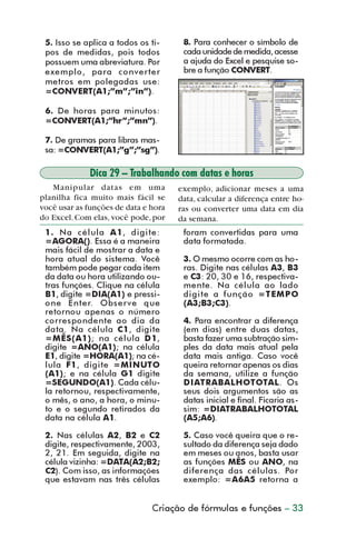 5. Isso se aplica a todos os ti-     8. Para conhecer o símbolo de
           pos de medidas, pois todos           cada unidade de medida, acesse
           possuem uma abreviatura. Por         a ajuda do Excel e pesquise so-
           exemplo, para converter              bre a função CONVERT.
           metros em polegadas use:
           =CONVERT(A1;”m”;”in”).

           6. De horas para minutos:
           =CONVERT(A1;”hr”;”mn”).

           7. De gramas para libras mas-
           sa: =CONVERT(A1;”g”;”sg”).

                       Dica 29 – Trabalhando com datas e horas
            Manipular datas em uma             exemplo, adicionar meses a uma
         planilha fica muito mais fácil se     data, calcular a diferença entre ho-
         você usar as funções de data e hora   ras ou converter uma data em dia
         do Excel. Com elas, você pode, por    da semana.
           1. Na célula A 1, digite:            foram convertidas para uma
           =AGORA(). Essa é a maneira           data formatada.
           mais fácil de mostrar a data e
           hora atual do sistema. Você          3. O mesmo ocorre com as ho-
           também pode pegar cada item          ras. Digite nas células A3, B3
           da data ou hora utilizando ou-       e C3: 20, 30 e 16, respectiva-
           tras funções. Clique na célula       mente. Na célula ao lado
           B1, digite =DIA(A1) e pressi-        digite a função =TEMPO
           one Enter. Observe que               (A3;B3;C3).
           retornou apenas o número
           correspondente ao dia da             4. Para encontrar a diferença
           data. Na célula C1, digite           (em dias) entre duas datas,
           =MÊS(A1); na célula D1,              basta fazer uma subtração sim-
           digite =ANO(A1); na célula           ples da data mais atual pela
           E1, digite =HORA(A1); na cé-         data mais antiga. Caso você
           lula F1, digite =MINUTO              queira retornar apenas os dias
           (A1); e na célula G1 digite          da semana, utilize a função
           =SEGUNDO(A1). Cada célu-             DIATRABALHOTOTAL. Os
           la retornou, respectivamente,        seus dois argumentos são as
           o mês, o ano, a hora, o minu-        datas inicial e final. Ficaria as-
           to e o segundo retirados da          sim: =DIATRABALHOTOTAL
           data na célula A1.                   (A5;A6).

           2. Nas células A2, B2 e C2           5. Caso você queira que o re-
           digite, respectivamente, 2003,       sultado da diferença seja dado
           2, 21. Em seguida, digite na         em meses ou anos, basta usar
           célula vizinha: =DATA(A2;B2;         as funções MÊS ou ANO, na
           C2). Com isso, as informações        diferença das células. Por
           que estavam nas três células         exemplo: =A6A5 retorna a


                                        Criação de fórmulas e funções – 33



dica21_30.p65                     33                             30/6/2004, 17:25
 