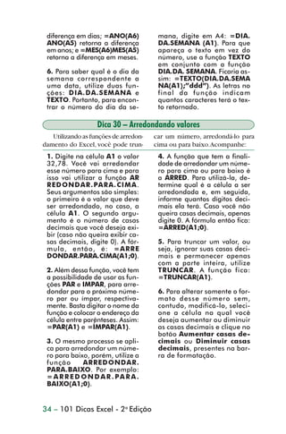 diferença em dias; =ANO(A6)            mana, digite em A4: =DIA.
                 ANO(A5) retorna a diferença            DA.SEMANA (A1). Para que
                 em anos; e =MES(A6)MES(A5)             apareça o texto em vez do
                 retorna a diferença em meses.          número, use a função TEXTO
                                                        em conjunto com a função
                 6. Para saber qual é o dia da          DIA.DA. SEMANA. Ficaria as-
                 semana correspondente a                sim: =TEXTO(DIA.DA.SEMA
                 uma data, utilize duas fun-            NA(A1);”ddd”). As letras no
                 ções: DIA.DA.SEMANA e                  final da função indicam
                 TEXTO. Portanto, para encon-           quantos caracteres terá o tex-
                 trar o número do dia da se-            to retornado.

                                   Dica 30 – Arredondando valores
                   Utilizando as funções de arredon-   car um número, arredondá-lo para
                damento do Excel, você pode trun-      cima ou para baixo. Acompanhe:
                 1. Digite na célula A1 o valor         4. A função que tem a finali-
                 32,78. Você vai arredondar             dade de arredondar um núme-
                 esse número para cima e para           ro para cima ou para baixo é
                 isso vai utilizar a função AR          a ARRED. Para utilizá-la, de-
                 REDONDAR .PARA.CIMA.                   termine qual é a célula a ser
                 Seus argumentos são simples:           arredondada e, em seguida,
                 o primeiro é o valor que deve          informe quantos dígitos deci-
                 ser arredondado, no caso, a            mais ela terá. Caso você não
                 célula A1. O segundo argu-             queira casas decimais, apenas
                 mento é o número de casas              digite 0. A fórmula então fica:
                 decimais que você deseja exi-          =ARRED(A1;0).
                 bir (caso não queira exibir ca-
                 sas decimais, digite 0). A fór-        5. Para truncar um valor, ou
                 mula, então, é: =ARRE                  seja, ignorar suas casas deci-
                 DONDAR.PARA.CIMA(A1;0).                mais e permanecer apenas
                                                        com a parte inteira, utilize
                 2. Além dessa função, você tem         TRUNCAR. A função fica:
                 a possibilidade de usar as fun-        =TRUNCAR(A1).
                 ções PAR e IMPAR, para arre-
                 dondar para o próximo núme-            6. Para alterar somente o for-
                 ro par ou ímpar, respectiva-           mato desse número sem,
                 mente. Basta digitar o nome da         contudo, modificá-lo, seleci-
                 função e colocar o endereço da         one a célula na qual você
                 célula entre parênteses. Assim:        deseja aumentar ou diminuir
                 =PAR(A1) e =ÍMPAR(A1).                 as casas decimais e clique no
                                                        botão Aumentar casas de-
                 3. O mesmo processo se apli-           cimais ou Diminuir casas
                 ca para arredondar um núme-            decimais, presentes na bar-
                 ro para baixo, porém, utilize a        ra de formatação.
                 função      ARREDONDAR .
                 PARA.BAIXO. Por exemplo:
                 = A R R E D O N D A R . PA R A .
                 BAIXO(A1;0).


                34 – 101 Dicas Excel - 2a Edição



dica21_30.p65                         34                            29/6/2004, 16:14
 