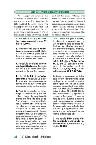 Dica 32 – Planejando investimentos
                    Ao planejar um investimento      no final das contas? Bem, consi-
                ao longo de vários anos, você vai    derando taxas e mensalidades fi-
                querer saber qual será o valor ob-   xas, você primeiro deve determi-
                tido no final de tanto tempo. Por    nar quantos pagamentos de juros
                exemplo, se você guardar R$          serão feitos, multiplicando a
                150,00 por mês ao longo de oito      quantidade de anos pelos 12 me-
                anos, recebendo juros de 1,2% ao     ses que compõem cada ano. Siga
                mês, quanto será que você vai ter    os passos abaixo:
                 1. Na célula B2 digite Taxa          valor presente (caso exista,
                 de juros mensal e em C2              também é representado com
                 digite 1,20%.                        um negativo para que não in-
                                                      terfira no cálculo que você
                 2. Na célula B3 digite Perío-        deseja efetuar agora) e o tipo,
                 do em meses e em C3 digite           que indica se os pagamentos
                 a fórmula =8*12, para saber          serão feitos no início ou no fi-
                 durante quantos meses será           nal de cada período (defina 1
                 feito o depósito dos juros.          para início e 0 para final). Na
                                                      célula B7, digite Valor futu-
                 3. Na célula B4 digite Valor a       ro, e, em C7, construa a fun-
                 ser depositado e em C4 digite        ção. A fórmula final é:
                 15; esse é o valor que você          =VF(C2;C3;C4;C5;1). O re-
                 pagará ao longo dos meses.           sultado será R$ 27.107,56.

                 4. Na célula B5 digite Valor         6. Agora, imagine que você de-
                 presente e na célula C5 digite       seje ter um determinado valor
                 0, uma vez que estaremos su-         ao final de um período e queira
                 pondo que na sua conta pou-          saber qual tem de ser o valor
                 pança não existe nenhum valor.       presente para atingir esse obje-
                                                      tivo. Por exemplo, se o seu ob-
                 5. Você já tem todas as infor-       jetivo é obter R$ 40.000,00 de
                 mações necessárias para cal-         seu investimento, pagando o
                 cular o valor de seu investi-        mesmo valor mensal, à mesma
                 mento no final de oito anos.         taxa de juros, durante o mesmo
                 Para chegar a esse resultado,        período, quanto você precisa ter
                 use a função VF – que signifi-       como investimento inicial? A
                 ca valor futuro, ou seja, o va-      função usada para calcular isso
                 lor que você terá em mãos            é a VP – que significa valor pre-
                 após o último depósito do seu        sente –, e sua estrutura é seme-
                 investimento. Os argumentos          lhante à da função VF.
                 necessários para a construção
                 dela são: a taxa de juros, o         7. Na célula B10, digite Va-
                 número de períodos, o valor          lor desejado ao final do in-
                 por período (que é represen-         vestimento, e, na célula C10,
                 tado com um negativo por se          digite 40000.
                 tratar de um pagamento), o


                36 – 101 Dicas Excel - 2a Edição



dica31_41.p65                        36                            29/6/2004, 16:25
 