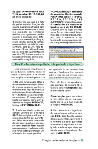 do será: O funcionário MAR              =CONCATENAR(“A comissão
           TINS vendeu R$ 10.500,00                do vendedor Martins será de
           no mês passado.                         “;TEXTO(SE(B3>=10000;
                                                   B3*5%;B3*3%);”R$
           4. Melhor do que isso é o fato          #.##0,00")). O resultado será:
           de poder aninhar funções de             A comissão do vendedor
           cálculo e gerar uma frase já com        Martins será de R$ 525,00.
           o resultado. Vamos usar o mes-          Observe que no lugar dos três
           mo exemplo do vendedor                  zeros, foram colocadas três tra-
           Martins, mas agora será preciso         lhas. Isso foi feito para que, mes-
           calcular a comissão dele. Esta-         mo que o número a ser
           beleceremos a condição de que,          formatado seja pequeno, os ze-
           se ele vendeu acima de 10000,           ros à esquerda sejam mostrados.
           a sua comissão será de 5%; caso
           contrário, será de 3%. Para fa-
           zer esse cálculo, utilize a função
           SE (ver dica 25) e porcentagens
           (ver dica 23). Juntando estas às
           funções aprendidas acima, a fór-
           mula seria a seguinte:

                Dica 35 – Encontrando potência, raiz quadrada e logaritmo
             Você aprendeu a criar diversos ti-   raiz quadrada de um número? Com
         pos de funções, explorou muitos re-      certeza, o Excel pode fazer esses cál-
         cursos do Excel, mas... e os cálculos    culos e você não vai precisar usar a
         mais simples como o da potência ou       calculadora do Windows para isso.
           1. Há uma função para obter o           Para calcular a raiz quadrada,
           resultado de um número eleva-           por exemplo, do número 16, a
           do a uma potência, porém, a             fórmula seria =RAIZ(ABS(16)),
           maneira mais fácil de fazer isso        e o resultado seria 4.
           é simplesmente usando o acen-
           to ^. Portanto, se você quer ele-
           var o número 23 ao quadrado,            Observação: para encontrar
           basta representar como 23^2.            a raiz cúbica de um número,
           Usando a função POTÊNCIA,               basta elevá-lo a 1/3, usando
           ficaria: =POTÊNCIA(23;2).               a função POTÊNCIA.

           2. A raiz quadrada pode ser             3. Para encontrar o logaritmo
           obtida usando-se a função               de um número, utilize a fun-
           RAIZ; basta digitar o valor ou a        ção LOG. Essa função possui
           referência dentro dos parênte-          dois argumentos: o primeiro é
           ses. Não existe raiz quadrada
                                                   o número do qual queremos
           de números negativos, por isso,
           se você precisar fazer algum            encontrar o logaritmo e o se-
           cálculo nessas condições, utili-        gundo é a base que deve ser
           ze a função ABS para forçar um          usada para o logaritmo. As-
           número a tornar-se positivo.            sim: =LOG(10,2).


                                           Criação de fórmulas e funções – 39



dica31_41.p65                       39                               29/6/2004, 16:25
 