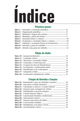 Índice
             Dica
                                                Primeiros passos
                    1 – Inserindo e excluindo planilhas -------------------------------------------- 8
             Dica   2 – Organizando planilhas -------------------------------------------------------------- 8
             Dica   3 – Mudando a largura das colunas --------------------------------------------- 9
             Dica   4 – Mudando a altura das linhas --------------------------------------------------- 9
             Dica   5 – Inserindo linhas e colunas ------------------------------------------------------ 10
             Dica   6 – Ocultando e excluindo linhas e colunas ---------------------------- 10
             Dica   7 – Exibindo e ocultando barras de ferramentas ------------------- 11
             Dica   8 – Salvando a pasta de trabalho -------------------------------------------------- 11
             Dica   9 – Abrindo uma pasta de trabalho --------------------------------------------- 12

                                                 Edição de dados
             Dica   10 – Autopreenchimento ___________________________ 12
             Dica   11 – Copiando valores _____________________________ 14
             Dica   12 – Movendo e excluindo células ___________________ 14
             Dica   13 – Utilizando o Colar Especial _____________________ 15
             Dica   14 – O painel da Área de Transferência _______________ 16
             Dica   15 – Localizando e substituindo dados _______________ 17
             Dica   16 – Trabalhando com comentários __________________ 19
             Dica   17 – Limpando células _____________________________ 20
             Dica   18 – Localizando rapidamente células ________________ 21

                                     Criação de fórmulas e funções
             Dica 19 – Entendendo o que são fórmulas e funções _________ 22
             Dica 20 – Encontrar a média aritmética ___________________ 23
             Dica 21 – Calculando o menor e o maior número __________ 24
             Dica 22 – Funções para contagem de células ______________ 25
             Dica 23 – Trabalhando com porcentagens _________________ 26
             Dica 24 – Usando funções lógicas ________________________ 27
             Dica 25 – Construindo fórmulas condicionais ______________ 28
             Dica 26 – Adicionando valores ___________________________ 30
             Dica 27 – Funções para busca de dados ___________________ 31
             Dica 28 – Convertendo medidas _________________________ 32
             Dica 29 – Trabalhando com datas e horas __________________ 33
             Dica 30 – Arredondando valores _________________________ 34




indice.p65                            4                                             29/6/2004, 17:39
 