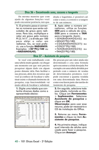 Dica 36 – Encontrando seno, cosseno e tangente
                   Da mesma maneira que com             drada e logaritmo, é possível cal-
                ajuda de algumas funções você           cular o seno, o cosseno e a tangen-
                pode encontrar potência, raiz qua-      te de um número.
                 1. O primeiro passo é conver-            2. Após obter o número em
                 ter os números que serão cal-            radianos, utilize as funções
                 culados de graus para radi-              SEN para o cálculo do seno,
                 anos. Para isso, multiplique o           COS para o cosseno e TAN
                 valor em graus pelo número               para a tangente. Assim:
                 PI (3,1417...) e divida por 180          =SEN(RADIANOS(45)) ou
                 para obter o valor em                    =SEN(45*PI()/180)
                 radianos. Ou, se você prefe-             =COS(RADIANOS(37)) ou
                 rir, use a função RADIANOS.              =COS(37*PI()/180)
                 Exemplos: =45*PI()/180 ou                =TAN(RADIANOS(25)) ou
                 =RADIANOS(45).                           =TAN(25*PI()/180)

                                   Dica 37 – Assistente de pesquisa
                     Se você está trabalhando com       Ele procura por um valor ainda não
                uma tabela muito grande, vai chegar     determinado e cria uma fórmula
                um momento em que será preciso          após encontrar a célula desejada. Por
                pesquisar algum dado em algum           exemplo, em uma tabela dividida por
                ponto distante dela. Para facilitar a   período com o número de vendas
                sua procura, além dos recursos que      de determinados produtos, você
                você já conhece de localizar e subs-    pode encontrar a quantia vendida
                tituir existe o chamado Assistente de   em uma determinada data. Buscas
                pesquisa, cuja funcionalidade vai       como essa fazem parte das tarefas do
                muito além de localizar e substituir.   Assistente de pesquisa.
                  1. Digite uma tabela que con-          2. Em seguida, selecione toda
                  tenha diversos dados como a            essa tabela, incluindo os títu-
                  apresentada abaixo:                    los. Clique em Ferramentas
                                                         > Suplementos. Selecione
                                                         Assistente de pesquisa e
                                                         clique em OK.
                                                         Observação: para usar esse
                                                         recurso, pode ser necessário o
                                                         CD de instalação do Office.

                                                         3. Retorne ao menu Ferra-
                                                         mentas e clique no item As-
                                                         sistente de pesquisa.

                                                         4. Na primeira etapa, indique
                                                         qual intervalo de células será
                                                         usado para fazer a pesquisa.
                                                         Clique em Avançar.


                40 – 101 Dicas Excel - 2a Edição



dica31_41.p65                         40                               29/6/2004, 16:25
 