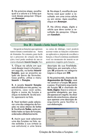 5. Na próxima etapa, escolha           6. Na etapa 3, escolha de que
           qual é a coluna e a linha que          forma você quer exibir o re-
           você deseja pesquisar. Clique          sultado: em uma única célula
           em Avançar.                            ou em várias. Após escolher,
                                                  clique em Avançar.

                                                  7. Na última etapa, digite a
                                                  célula que deve conter o re-
                                                  sultado da pesquisa. Clique
                                                  em Concluir.



                        Dica 38 – Usando o botão Inserir função
             Em geral, as funções que apresen-   sa caixa de diálogo, você poderá
         tamos foram construídas na barra        acessar todas as funções existentes
         de fórmulas. No entanto, para facili-   no aplicativo e, depois de escolher a
         tar o processo de criação das fun-      função, o Excel continua auxiliando
         ções, você pode usufruir de um re-      você no momento de inserir os ar-
         curso chamado Inserir função Nes-
                           Inserir função.       gumentos exigidos pela função.
           1. Clique na célula em que             descrição da sua finalidade.
           você deseja inserir a função e,        Selecione, por exemplo, a fun-
           em seguida, no botão Inserir           ção SE presente na categoria
           função, que se encontra ao             Lógica e clique em OK.
           lado da barra de fórmulas.
           Caso prefira, utilize o menu           5. Na próxima tela, chamada de
           Inserir > Função.                      Argumentos da Função, você
                                                  vai construir a função SE passo
           2. A janela Inserir função             a passo. O primeiro argumento
           está dividida em três partes: na       da função SE é chamado de
           primeira, caso você saiba,             teste_lógico. Esse é o único ar-
           digite o nome da função e              gumento obrigatório, por isso,
           clique no botão Ir. Se ela exis-       ele aparece em negrito. Ao clicar
           tir, aparecerá na lista.               dentro da caixa branca, observe
                                                  que aparece uma descrição do
           3. Você também pode selecio-           argumento para facilitar a
           nar uma das categorias de fun-         sua elaboração.
           ções na caixa abaixo do botão
           Ir. Escolhendo Todas, serão exi-
           bidos todos os tipos de funções,
           ordenados alfabeticamente.

           4. Assim que você selecionar
           uma das funções na lista, se-
           rão exibidas a sua sintaxe (a
           sua estrutura) e uma breve

                                          Criação de fórmulas e funções – 41



dica31_41.p65                      41                               29/6/2004, 16:25
 