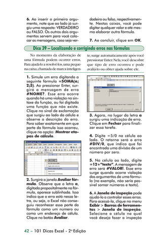 6. Ao inserir o primeiro argu-            dadeiro ou falso, respectivamen-
                 mento, note que ao lado já sur-           te. Nestas caixas, você pode
                 giu uma resposta: VERDADEIRO              digitar qualquer valor e até mes-
                 ou FALSO. Os outros dois argu-            mo elaborar outra fórmula.
                 mentos servem para você colo-
                 car as mensagens, caso seja ver-          7. Ao concluir, clique em OK.

                      Dica 39 – Localizando e corrigindo erros nas fórmulas
                    No momento da elaboração de           te, surge automaticamente após você
                uma fórmula podem ocorrer erros.          pressionar Enter. Nela, você descobre
                Para ajudá-lo a resolvê-los, uma peque-   que tipo de erro ocorreu e pode
                na caixa, chamada de marca inteligen-     avaliá-lo ou obter ajuda sobre ele.

                 1. Simule um erro digitando a
                 seguinte fórmula =SOMA(a;
                 2;3). Ao pressionar Enter, sur-
                 girá a mensagem de erro
                 #NOME?. Esse erro ocorre
                 quando há uma violação na sin-
                 taxe da função, ou foi digitada
                 uma função que não existe.
                 Clique no sinal de exclamação
                 que surgiu ao lado da célula e            3. Agora, no lugar da letra a
                 observe a descrição do erro.              surgiu uma indicação de erro.
                 Para saber exatamente em que              Clique em Fechar para finali-
                 parte da fórmula isso ocorreu,            zar essa tarefa.
                 clique na opção: Mostrar eta-
                 pas de cálculo.                           4. Digite =5/0 na célula ao
                                                           lado. O retorno será o erro
                                                           #DIV/0, que indica que foi
                                                           encontrada uma divisão de um
                                                           número por zero.

                                                           5. Na célula ao lado, digite
                                                           =12+”texto”. A mensagem de
                                                           erro será #VALOR!. Esse erro
                                                           surge quando ocorre violação
                                                           dos argumentos de uma fórmu-
                 2. Surgirá a janela Avaliar fór-          la (no exemplo, não seria pos-
                 mula. Observe que a letra a,              sível somar números e texto).
                 digitada propositalmente na fór-
                 mula, aparece sublinhada. Isso            6. A Janela de inspeção pode
                 indica que o erro está nessa le-          ajudá-lo a controlar esses erros.
                 tra, ou seja, o Excel não conse-          Para acessá-la, clique no menu
                 guiu reconhecer essa parte da             Exibir > Barras de ferramen-
                 fórmula como um número ou                 tas > Janela de inspeção.
                 como um endereço de célula.               Selecione a célula na qual
                 Clique no botão Avaliar.                  você deseja fazer a inspeção


                42 – 101 Dicas Excel - 2a Edição



dica31_41.p65                           42                               29/6/2004, 16:25
 