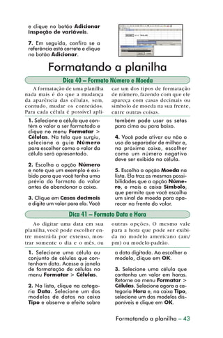 e clique no botão Adicionar
           inspeção de variáveis.

           7. Em seguida, confira se a
           referência está correta e clique
           no botão Adicionar.

                   Formatando a planilha
                          Dica 40 – Formato Número e Moeda
            A formatação de uma planilha      car um dos tipos de formatação
         nada mais é do que a mudança         de número, fazendo com que ele
         da aparência das células, sem,       apareça com casas decimais ou
         contudo, mudar os conteúdos.         símbolo de moeda na sua frente,
         Para cada célula é possível apli-    entre outras coisas.
           1. Selecione a célula que con-      também pode usar as setas
           tém o valor a ser formatado e       para cima ou para baixo.
           clique no menu Formatar >
           Células. Na tela que surgiu,        4. Você pode ativar ou não o
           selecione a guia Número             uso do separador de milhar e,
           para escolher como o valor da       na próxima caixa, escolher
           célula será apresentado.            como um número negativo
                                               deve ser exibido na célula.
           2. Escolha a opção Número
           e note que um exemplo é exi-        5. Escolha a opção Moeda na
           bido para que você tenha uma        lista. Ela traz as mesmas possi-
           prévia do formato do valor          bilidades que a opção Núme-
           antes de abandonar a caixa.         ro, e mais a caixa Símbolo,
                                               que permite que você escolha
           3. Clique em Casas decimais         um sinal de moeda para apa-
           e digite um valor para ela. Você    recer na frente do valor.

                             Dica 41 – Formato Data e Hora
             Ao digitar uma data em sua       outras opções. O mesmo vale
         planilha, você pode escolher en-     para a hora que pode ser exibi-
         tre mostrá-la por extenso, mos-      da no modelo americano (am/
         trar somente o dia e o mês, ou       pm) ou modelo-padrão.
           1. Selecione uma célula ou          a data digitada. Ao escolher o
           conjunto de células que con-        modelo, clique em OK.
           tenham data. Acesse a janela
           de formatação de células no         3. Selecione uma célula que
           menu Formatar > Células.            contenha um valor em horas.
                                               Retorne ao menu Formatar >
           2. Na lista, clique na catego-      Células. Selecione agora a ca-
           ria Data. Selecione um dos          tegoria Hora e, na caixa Tipo,
           modelos de datas na caixa           selecione um dos modelos dis-
           Tipo e observe o efeito sobre       poníveis e clique em OK.


                                        CriaçãoFormatando a planilha – 43
                                                de fórmulas e funções



dica31_41.p65                     43                           29/6/2004, 16:25
 