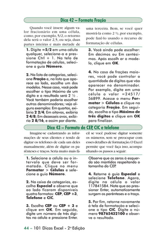 Dica 42 – Formato Fração
                    Quando você insere algum va-          uma terceira. Bem, se você quer
                lor fracionário em uma célula,            mostrá-la como 2 ½, por exemplo,
                como, por exemplo, 5/2, o retorno
                dela será o valor 2,5, ou seja, duas      pode fazê-lo usando o recurso de
                partes inteiras e mais metade de          formatação de células.
                  1. Digite =5/2 em uma célula             3. Você ainda pode escolher:
                  qualquer, selecione-a e pres-            Em décimos ou Em centési-
                  sione Ctrl + 1. Na tela de               mos. Após escolh er o mode-
                  formatação de células, seleci-           lo, clique em OK.
                  one a guia Número.
                                                           4. No caso de frações maio-
                 2. Na lista de categorias, seleci-        res, você pode controlar a
                 one Fração e, na lista que apa-
                                                           quantidade de dígitos que vão
                 rece ao lado, escolha um dos
                                                           aparecer no denominador.
                 modelos. Nesse caso, você pode
                 escolher o tipo Máximo de um              Por exemplo, digite em uma
                 dígito e o resultado será 2 ½ .           célula o valor =24517/
                 Você também poderia escolher              56899. Acesse o menu For-
                 outros denominadores; veja al-            matar > Células e clique na
                 guns exemplos: Em quartos, exi-           categoria Fração. Em segui-
                 biria 2 2/4; Em oitavos, exibiria         da, escolha o tipo Máximo de
                 2 4/8; Em dezesseis avos, exibi-          três dígitos e clique em OK
                 ria 2 8/16, e assim por diante.           para finalizar.
                                Dica 43 – Formato de CEP CIC e telefone
                                                        ,
                    Imagine-se cadastrando as infor-      cil se você pudesse digitar somente
                mações de seus clientes e tendo de        os números, sem se preocupar com
                digitar os telefones de cada um deles     esses detalhes de formatação. O Excel
                manualmente, além de digitar os pa-       permite que você faça isso, acompa-
                rênteses e traços. Seria muito mais fá-   nhando os passos a seguir:
                 1. Selecione a célula ou o in-            Observe que os zeros à esquer-
                 tervalo que deve ser for-                 da são mantidos respeitando o
                 matado. Clique no menu                    tamanho do CEP .
                 Formatar > Células e sele-
                 cione a guia Número.                      4. Retorne à guia Especial e
                                                           selecione Telefone. Agora,
                 2. Na caixa de categorias, es-            digite na célula o valor
                 colha Especial e observe que              117841584. Note que ao pres-
                 ao lado ficaram disponíveis               sionar Enter, automaticamente
                 quatro formatos: CEP, CEP +3,             surgem os parênteses e o traço.
                 Telefone e CIC.
                                                           5. Por fim, retorne novamente
                 3. Escolha CEP ou CEP + 3 e               à tela de formatação e seleci-
                 clique em OK. Em seguida,                 one o tipo CIC. Digite o nú-
                 digite um número de três dígi-            mero 98765432100 e obser-
                 tos na célula e pressione Enter.          ve o resultado.

                44 – 101 Dicas Excel - 2a Edição



dica42_72.p65                           44                               29/6/2004, 17:15
 