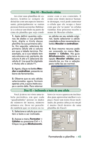 Dica 44 – Mesclando células
              Ao criar suas planilhas de ca-             zente com o seu conteúdo. E
         d a s t r o , l e m b re - s e s e m p re d e   como esse título merece bastan-
         deixá-las com um aspecto interes-               te destaque, você pode aumentar
         sante, principalmente se outras                 a célula que ele ocupa e fazer
         pessoas forem acessá-las. Habitue-              com que ela “se junte” às células
         se a colocar um título na parte de              vizinhas. Esse processo recebe o
         cima da planilha que seja condi-                nome de Mesclar células.
           1. Após definir quantas colu-                  as células ao seu estado origi-
           nas de dados a sua planilha                    nal, basta selecionar a célula
           terá, digite o título dessa                    mesclada e clicar novamente no
           planilha na sua primeira célu-                 botão Mesclar e centralizar.
           la. Em seguida, selecione da
           primeira célula até a coluna                   4. Esse mesmo recurso pode
           em que a tabela termina. Por                   ser acessado no menu For-
           exemplo, se a sua tabela tem                   matar > Células. Na guia
           seis colunas e vai, portanto, da               Alinhamento, selecione a
           coluna A até a F, selecione da                 opção Mesclar células para
           célula A1 (na qual foi digitado                mesclá-las ou tire a seleção
           o título) até a célula F1.                     para voltá-las ao normal.

           2. Agora, clique no botão Mes-
           clar e centralizar, presente na
           barra de ferramentas.

           3. Observe que as seis células
           selecionadas agora formam
           apenas uma, e que o texto ocu-
           pa o centro dela. Para retornar

                           Dica 45 – Inclinando o texto de uma célula
            Você já deve ter visto uma ta-               lores às vezes aparecem inclina-
         bela periódica, em que cada                     dos para aproveitar melhor o es-
         “quadradinho” possui os dados                   paço. Fazer um texto ficar incli-
         de número de massa, número                      nado, de ponta cabeça ou em pé
         atômico etc. Deve ter percebi-                  é muito fácil dentro de uma
         do também que os textos ou va-                  planilha do Excel:
           1. Selecione a célula que con-
           tém o texto a ser inclinado.

           2. Acesse o menu Formatar >
           Células ou pressione Ctrl + 1.
           Clique na guia Alinhamento.




                                                         Formatandode planilha – 45
                                                            Criação a gráficos



dica42_72.p65                            45                               29/6/2004, 17:15
 