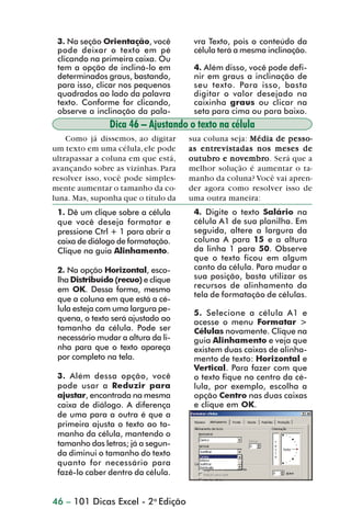 3. Na seção Orientação, você         vra Texto, pois o conteúdo da
                 pode deixar o texto em pé            célula terá a mesma inclinação.
                 clicando na primeira caixa. Ou
                 tem a opção de incliná-lo em         4. Além disso, você pode defi-
                 determinados graus, bastando,        nir em graus a inclinação de
                 para isso, clicar nos pequenos       seu texto. Para isso, basta
                 quadrados ao lado da palavra         digitar o valor desejado na
                 texto. Conforme for clicando,        caixinha graus ou clicar na
                 observe a inclinação da pala-        seta para cima ou para baixo.
                               Dica 46 – Ajustando o texto na célula
                    Como já dissemos, ao digitar     sua coluna seja: Média de pesso-
                um texto em uma célula, ele pode     as entre vistadas nos meses de
                                                        entre
                ultrapassar a coluna em que está,    outubro novembro
                                                     outubro e nov embro . Será que a
                avançando sobre as vizinhas. Para    melhor solução é aumentar o ta-
                resolver isso, você pode simples-    manho da coluna? Você vai apren-
                mente aumentar o tamanho da co-      der agora como resolver isso de
                luna. Mas, suponha que o título da   uma outra maneira:
                 1. Dê um clique sobre a célula       4. Digite o texto Salário na
                 que você deseja formatar e           célula A1 de sua planilha. Em
                 pressione Ctrl + 1 para abrir a      seguida, altere a largura da
                 caixa de diálogo de formatação.      coluna A para 15 e a altura
                 Clique na guia Alinhamento.          da linha 1 para 50. Observe
                                                      que o texto ficou em algum
                 2. Na opção Horizontal, esco-        canto da célula. Para mudar a
                 lha Distribuído (recuo) e clique     sua posição, basta utilizar os
                 em OK. Dessa forma, mesmo            recursos de alinhamento da
                                                      tela de formatação de células.
                 que a coluna em que está a cé-
                 lula esteja com uma largura pe-
                                                      5. Selecione a célula A1 e
                 quena, o texto será ajustado ao      acesse o menu Formatar >
                 tamanho da célula. Pode ser          Células novamente. Clique na
                 necessário mudar a altura da li-     guia Alinhamento e veja que
                 nha para que o texto apareça         existem duas caixas de alinha-
                 por completo na tela.                mento de texto: Horizontal e
                                                      Vertical. Para fazer com que
                 3. Além dessa opção, você            o texto fique no centro da cé-
                 pode usar a Reduzir para             lula, por exemplo, escolha a
                 ajustar, encontrada na mesma         opção Centro nas duas caixas
                 caixa de diálogo. A diferença        e clique em OK.
                 de uma para a outra é que a
                 primeira ajusta o texto ao ta-
                 manho da célula, mantendo o
                 tamanho das letras; já a segun-
                 da diminui o tamanho do texto
                 quanto for necessário para
                 fazê-lo caber dentro da célula.


                46 – 101 Dicas Excel - 2a Edição



dica42_72.p65                        46                           29/6/2004, 17:15
 
