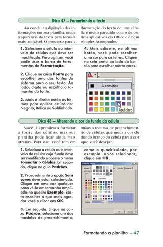 Dica 47 – Formatando o texto
             Ao concluir a digitação das in-            formatação do texto de uma célu-
         formações em sua planilha, mude                la é muito parecido com o de ou-
         a aparência do texto para torná-la             tros aplicativos do Office e é bem
         mais amigável. O processo para a               simples. Acompanhe:
           1. Selecione a célula ou inter-               4. Mais adiante, no último
           valo de células que deve ser                  botão, você pode escolher
           modificado. Para agilizar, você               uma cor para as letras. Clique
           pode usar a barra de ferra-                   na seta preta ao lado do bo-
           mentas de Formatação.                         tão para escolher outras cores.

           2. Clique na caixa Fonte para
           escolher uma das fontes do
           sistema para o seu texto. Ao
           lado, digite ou escolha o ta-
           manho da fonte.

           3. Mais à direita estão os bo-
           tões para aplicar estilos de:
           Negrito, Itálico ou Sublinhado.


                        Dica 48 – Alterando a cor de fundo da célula
             Você já aprendeu a formatar                mãos o recurso de preenchimen-
         a fo n t e d a s c é l u l a s , m a s s u a   to de células, que muda a cor do
         planilha pode ficar ainda mais                 fundo branco da célula para a cor
         atrativa. Para isso, você tem em               que você desejar.

           1. Selecione a célula ou o inter-             como o quadriculado, por
           valo de células cujo fundo deve               exemplo. Após selecionar,
           ser modificado e acesse o menu                clique em OK.
           Formatar > Células. Em segui-
           da, clique na guia Padrões.

           2. Provavelmente a opção Sem
           cores deve estar selecionada.
           Clique em uma cor qualquer
           para vê-la em tamanho ampli-
           ado no quadro Exemplo. Bas-
           ta escolher a que mais agra-
           dar você e clicar em OK.

           3. Em seguida, clique na cai-
           xa Padrão, selecione um dos
           modelos de preenchimento,


                                                        Formatandode planilha – 47
                                                           Criação a gráficos



dica42_72.p65                           47                               29/6/2004, 17:15
 