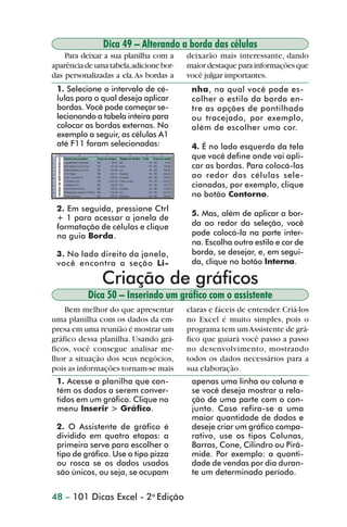 Dica 49 – Alterando a borda das células
                    Para deixar a sua planilha com a    deixarão mais interessante, dando
                aparência de uma tabela,adicione bor-   maior destaque para informações que
                das personalizadas a ela. As bordas a   você julgar importantes.
                 1. Selecione o intervalo de cé-         nha, na qual você pode es-
                 lulas para o qual deseja aplicar        colher o estilo da borda en-
                 bordas. Você pode começar se-           tre as opções de pontilhado
                 lecionando a tabela inteira para        ou tracejado, por exemplo,
                 colocar as bordas externas. No          além de escolher uma cor.
                 exemplo a seguir, as células A1
                 até F11 foram selecionadas:             4. É no lado esquerdo da tela
                                                         que você define onde vai apli-
                                                         car as bordas. Para colocá-las
                                                         ao redor das células sele-
                                                         cionadas, por exemplo, clique
                                                         no botão Contorno.
                 2. Em seguida, pressione Ctrl
                                                         5. Mas, além de aplicar a bor-
                 + 1 para acessar a janela de
                 formatação de células e clique          da ao redor da seleção, você
                 na guia Borda.                          pode colocá-la na parte inter-
                                                         na. Escolha outro estilo e cor de
                 3. No lado direito da janela,           borda, se desejar, e, em segui-
                 você encontra a seção Li-               da, clique no botão Interna.

                               Criação de gráficos
                          Dica 50 – Inserindo um gráfico com o assistente
                    Bem melhor do que apresentar        claras e fáceis de entender. Criá-los
                uma planilha com os dados da em-        no Excel é muito simples, pois o
                presa em uma reunião é mostrar um       programa tem um Assistente de grá-
                gráfico dessa planilha. Usando grá-     fico que guiará você passo a passo
                ficos, você consegue analisar me-       no desenvolvimento, mostrando
                lhor a situação dos seus negócios,      todos os dados necessários para a
                pois as informações tornam-se mais      sua elaboração.
                 1. Acesse a planilha que con-           apenas uma linha ou coluna e
                 tém os dados a serem conver-            se você deseja mostrar a rela-
                 tidos em um gráfico. Clique no          ção de uma parte com o con-
                 menu Inserir > Gráfico.                 junto. Caso refira-se a uma
                                                         maior quantidade de dados e
                 2. O Assistente de gráfico é            deseje criar um gráfico compa-
                 dividido em quatro etapas: a            rativo, use os tipos Colunas,
                 primeira serve para escolher o          Barras, Cone, Cilindro ou Pirâ-
                 tipo de gráfico. Use o tipo pizza       mide. Por exemplo: a quanti-
                 ou rosca se os dados usados             dade de vendas por dia duran-
                 são únicos, ou seja, se ocupam          te um determinado período.


                48 – 101 Dicas Excel - 2a Edição



dica42_72.p65                         48                               29/6/2004, 17:15
 