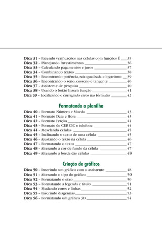 Dica 31 – Fazendo verificações nas células com funções É ___ 35
             Dica 32 – Planejando Investimentos ______________________ 36
             Dica 33 – Calculando pagamentos e juros _________________ 37
             Dica 34 – Combinando textos ___________________________ 38
             Dica 35 – Encontrando potência, raiz quadrada e logaritmo __ 39
             Dica 36 – Encontrando o seno, cosseno e tangente _________ 40
             Dica 37 – Assistente de pesquisa _________________________ 40
             Dica 38 – Usando o botão Inserir função __________________ 41
             Dica 39 – Localizando e corrigindo erros nas fórmulas ________ 42

                                  Formatando a planilha
             Dica   40 – Formato Número e Moeda _____________________ 43
             Dica   41 – Formato Data e Hora __________________________ 43
             Dica   42 – Formato Fração _______________________________ 44
             Dica   43 – Formato de CEP, CIC e telefone _________________ 44
             Dica   44 – Mesclando células ____________________________ 45
             Dica   45 – Inclinando o texto de uma célula _______________ 45
             Dica   46 – Ajustando o texto na célula _____________________ 46
             Dica   47 – Formatando o texto ___________________________ 47
             Dica   48 – Alterando a cor de fundo da célula ______________ 47
             Dica   49 – Alterando a borda das células ___________________ 48

                                       Criação de gráficos
             Dica   50 – Inserindo um gráfico com o assistente ___________ 48
             Dica   51 – Alterando o tipo do gráfico _____________________ 50
             Dica   52 – Formatando o eixo ____________________________ 50
             Dica   53 – Formatando a legenda e título __________________ 51
             Dica   54 – Mudando cores e linhas ________________________ 52
             Dica   55 – Inserindo diagramas ___________________________ 53
             Dica   56 – Formatando um gráfico 3D _____________________ 54




indice.p65                         5                             29/6/2004, 17:39
 