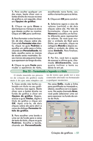 1. Para ocultar qualquer um           escolhendo nova fonte, cor,
           dos eixos, basta clicar com o         estilo e tamanho para as letras.
           botão direito do mouse na área
           do gráfico e, em seguida, clicar      5. Clique em OK para concluir.
           em Opções de gráfico.
                                                 6. Selecione agora o eixo de
           2. Clique na guia Eixos e             valores (vertical) e dê dois
           desmarque ou marque os eixos          cliques sobre ele. Na tela de
           que deseja ocultar ou mostrar.        formatação, clique na guia
           Clique em OK para confirmar.          Número e escolha um forma-
                                                 to diferente para representar
           3. Para formatar o eixo horizon-      os valores. Se você quer mu-
           tal, dê dois cliques sobre ele.       dar o símbolo de Real para
           Com a tela Formatar eixo aber-        Dólar, por exemplo, clique na
           ta, clique na guia Padrões e          categoria Moeda e depois es-
           escolha um estilo para a linha,       colha o símbolo do dólar na
           clicando em Personalizada. Ao         caixa Símbolo. Para finalizar,
           lado, escolha como as marcas          clique em OK.
           de escala serão mostradas. Es-
           sas marcas são pequenos traços        7. Por fim, você tem a opção
           que aparecem ao longo do eixo.        de acessar a última guia, cha-
                                                 mada Alinhamento, caso
           4. Clique na guia Fonte para          queira inclinar o texto ou
           mudar a aparência do texto,           deixá-lo em pé.
                       Dica 53 – Formatando a legenda e o título
            O título inserido no proces-        xa de texto que pode ter o seu
         so de criação do gráfico nada          conteúdo alterado ou formatado
         mais é do que uma simples cai-         a qualquer momento.
           1. Caso ainda não tenha co-           Na caixa Estilo, mude a linha
           locado um título no seu gráfi-        para pontilhado ou tracejado e,
           co, faremos isso agora. Basta         abaixo, escolha a cor e a espes-
           clicar com o botão direito no         sura. Na seção chamada Área,
           fundo do gráfico e clicar em          você pode selecionar uma cor
           Opções de gráfico. Depois,            para aparecer no fundo da cai-
           acesse a guia Títulos, digite o       xa do título.
           título do gráfico e clique em
           OK. Após criá-lo, dê dois
           cliques sobre ele para abrir a
           caixa de diálogo Formatar tí-
           tulo do gráfico.

           2. Para escolher uma borda e
           uma cor de fundo para a caixa
           de texto do título, clique na guia
           Padrões. Escolha a borda,
           clicando em Personalizada.


                                                    Criação de gráficos – 51



dica42_72.p65                       51                           29/6/2004, 17:15
 