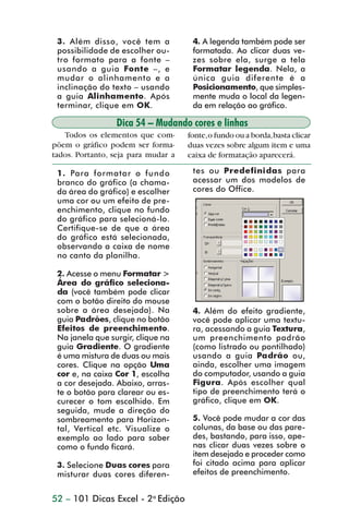 3. Além disso, você tem a            4. A legenda também pode ser
                 possibilidade de escolher ou-        formatada. Ao clicar duas ve-
                 tro formato para a fonte –           zes sobre ela, surge a tela
                 usando a guia Fonte –, e             Formatar legenda. Nela, a
                 mudar o alinhamento e a              única guia diferente é a
                 inclinação do texto – usando         Posicionamento, que simples-
                 a guia Alinhamento. Após             mente muda o local da legen-
                 terminar, clique em OK.              da em relação ao gráfico.

                                 Dica 54 – Mudando cores e linhas
                   Todos os elementos que com-       fonte, o fundo ou a borda, basta clicar
                põem o gráfico podem ser forma-      duas vezes sobre algum item e uma
                tados. Portanto, seja para mudar a   caixa de formatação aparecerá.

                 1. Para formatar o fundo             tes ou Predefinidas para
                 branco do gráfico (a chama-          acessar um dos modelos de
                 da área do gráfico) e escolher       cores do Office.
                 uma cor ou um efeito de pre-
                 enchimento, clique no fundo
                 do gráfico para selecioná-lo.
                 Certifique-se de que a área
                 do gráfico está selecionada,
                 observando a caixa de nome
                 no canto da planilha.

                 2. Acesse o menu Formatar >
                 Área do gráfico seleciona-
                 da (você também pode clicar
                 com o botão direito do mouse
                 sobre a área desejada). Na           4. Além do efeito gradiente,
                 guia Padrões, clique no botão        você pode aplicar uma textu-
                 Efeitos de preenchimento.            ra, acessando a guia Textura,
                 Na janela que surgir, clique na      um preenchimento padrão
                 guia Gradiente. O gradiente          (como listrado ou pontilhado)
                 é uma mistura de duas ou mais        usando a guia Padrão ou,
                 cores. Clique na opção Uma           ainda, escolher uma imagem
                 cor e, na caixa Cor 1, escolha       do computador, usando a guia
                 a cor desejada. Abaixo, arras-       Figura. Após escolher qual
                 te o botão para clarear ou es-       tipo de preenchimento terá o
                 curecer o tom escolhido. Em          gráfico, clique em OK.
                 seguida, mude a direção do
                 sombreamento para Horizon-           5. Você pode mudar a cor das
                 tal, Vertical etc. Visualize o       colunas, da base ou das pare-
                 exemplo ao lado para saber           des, bastando, para isso, ape-
                 como o fundo ficará.                 nas clicar duas vezes sobre o
                                                      item desejado e proceder como
                 3. Selecione Duas cores para         foi citado acima para aplicar
                 misturar duas cores diferen-         efeitos de preenchimento.


                52 – 101 Dicas Excel - 2a Edição



dica42_72.p65                        52                              29/6/2004, 17:15
 