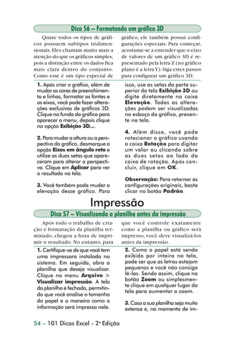 Dica 56 – Formatando um gráfico 3D
                    Quase todos os tipos de gráfi-     gráfico, ele também possui confi-
                cos possuem subtipos tridimen-         gurações especiais. Para começar,
                sionais. Eles chamam muito mais a      acostume-se a entender que o eixo
                atenção do que os gráficos simples,    de valores de um gráfico 3D é re-
                pois a distinção entre os dados fica   presentado pela letra Z (no gráfico
                mais clara dentro do conjunto.         plano é a letra Y). Siga estes passos
                Como esse é um tipo especial de        para configurar um gráfico 3D:
                 1. Após criar o gráfico, além de       isso, use as setas da parte su-
                 mudar as cores de preenchimen-         perior da tela Exibição 3D ou
                 to e linhas, formatar as fontes e      digite diretamente na caixa
                 os eixos, você pode fazer altera-      Elevação. Todas as altera-
                 ções exclusivas de gráficos 3D.        ções podem ser visualizadas
                 Clique no fundo do gráfico para        no esboço do gráfico, presen-
                 aparecer o menu, depois clique         te na tela.
                 na opção Exibição 3D....
                                                        4. Além disso, você pode
                 2. Para mudar a altura ou a pers-      rotacionar o gráfico usando
                 pectiva do gráfico, desmarque a        a caixa Rotação para digitar
                 opção Eixos em ângulo reto e           um valor ou clicando sobre
                 utilize as duas setas que apare-       as duas setas ao lado da
                 ceram para alterar a perspecti-        caixa de rotação. Após con-
                 va. Clique em Aplicar para ver         cluir, clique em OK.
                 o resultado na tela.
                                                        Observação: Para retornar às
                 3. Você também pode mudar a            configurações originais, basta
                 elevação desse gráfico. Para           clicar no botão Padrão.

                                           Impressão
                       Dica 57 – Visualizando a planilha antes da impressão
                   Após todo o trabalho de cria-       que você controle exatamente
                ção e formatação da planilha ter-      como a planilha ou gráfico será
                minado, chegou a hora de impri-        impresso, você deve visualizá-los
                mir o resultado. No entanto, para      antes da impressão.
                 1. Certifique-se de que você tem       2. Como o papel está sendo
                 uma impressora instalada no            exibido por inteiro na tela,
                 sistema. Em seguida, abra a            pode ser que as letras estejam
                 planilha que deseja visualizar.        pequenas e você não consiga
                 Clique no menu Arquivo >               lê-las. Sendo assim, clique no
                 Visualizar impressão. A tela           botão Zoom ou simplesmen-
                                                        te clique em qualquer lugar da
                 da planilha é fechada, permitin-
                                                        tela para aumentar o zoom.
                 do que você analise o tamanho
                 do papel e a maneira como a            3. Caso a sua planilha seja muito
                 informação será impressa nele.         extensa e, no momento de im-

                54 – 101 Dicas Excel - 2a Edição



dica42_72.p65                         54                              29/6/2004, 17:15
 
