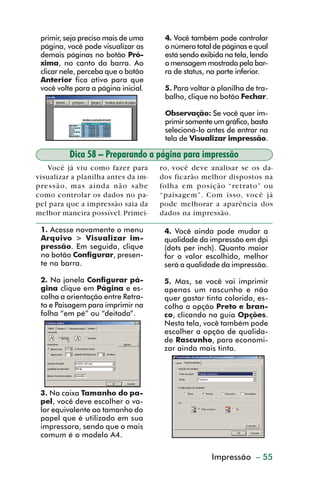 primir, seja preciso mais de uma     4. Você também pode controlar
           página, você pode visualizar as      o número total de páginas e qual
           demais páginas no botão Pró-         está sendo exibida na tela, lendo
           xima, no canto da barra. Ao          a mensagem mostrada pela bar-
           clicar nele, perceba que o botão     ra de status, na parte inferior.
           Anterior fica ativo para que
           você volte para a página inicial.    5. Para voltar à planilha de tra-
                                                balho, clique no botão Fechar.

                                                Observação: Se você quer im-
                                                primir somente um gráfico, basta
                                                selecioná-lo antes de entrar na
                                                tela de Visualizar impressão.

                    Dica 58 – Preparando a página para impressão
            Você já viu como fazer para        ro, você deve analisar se os da-
         visualizar a planilha antes da im-    dos ficarão melhor dispostos na
         pressão, mas ainda não sabe           folha em posição “retrato” ou
         como controlar os dados no pa-        “paisagem”. Com isso, você já
         pel para que a impressão saia da      pode melhorar a aparência dos
         melhor maneira possível. Primei-      dados na impressão.

           1. Acesse novamente o menu           4. Você ainda pode mudar a
           Arquivo > Visualizar im-             qualidade da impressão em dpi
           pressão. Em seguida, clique          (dots per inch). Quanto maior
           no botão Configurar, presen-         for o valor escolhido, melhor
           te na barra.                         será a qualidade da impressão.

           2. Na janela Configurar pá-          5. Mas, se você vai imprimir
           gina clique em Página e es-          apenas um rascunho e não
           colha a orientação entre Retra-      quer gastar tinta colorida, es-
           to e Paisagem para imprimir na       colha a opção Preto e bran-
           folha “em pé” ou “deitada”.          co, clicando na guia Opções.
                                                Nesta tela, você também pode
                                                escolher a opção de qualida-
                                                de Rascunho, para economi-
                                                zar ainda mais tinta.




           3. Na caixa Tamanho do pa-
           pel, você deve escolher o va-
           lor equivalente ao tamanho do
           papel que é utilizado em sua
           impressora, sendo que o mais
           comum é o modelo A4.


                                                   Criação de gráficos – 55
                                                            Impressão



dica42_72.p65                      55                            29/6/2004, 17:15
 