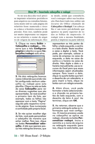 Dica 59 – Inserindo cabeçalho e rodapé
                    Se no seu dia-a-dia você preci-   se modo, assim que consultá-lo,
                sa imprimir relatórios periódicos     você consegue saber sua localiza-
                para arquivos ou consultas futuras,   ção. Para fazer tudo isso, utilize um
                seria muito útil se cada página do    recurso do Office chamado de
                relatório fosse numerada e tives-     Cabeçalho e Rodapé Um cabeça-
                                                      Cabeçalho Rodapé.
                se a data e o horário exatos da im-   lho é um texto pré-definido que
                pressão. Fora isso, também pode       aparece na parte superior de to-
                ser muito importante ter impres-      das as folhas de impressão. O
                so no relatório o nome do arqui-      rodapé tem a mesma finalidade,
                vo de origem da informação. Des-      porém, é impresso na parte inferior.
                 1. Clique no menu Exibir >            representam as três partes da
                 Cabeçalho e rodapé.... Ob-            folha: o lado esquerdo, o centro
                 serve que a tela Configurar           e o lado direito. Basta escolher
                 página é aberta e a guia Ca-          a caixa e digitar o texto. Você
                 beçalho/rodapé está ativa.            pode, por exemplo, colocar o
                                                       nome da empresa na caixa da
                                                       esquerda, a data na caixa do
                                                       centro e o horário na caixa da
                                                       direita. Não digite a data e o
                                                       horário manualmente; use os re-
                                                       cursos do Excel para que essas
                                                       informações sejam atualizadas
                                                       sempre. Para inserir a data,
                 2. Há dois retângulos brancos         clique no quarto botão que tem
                 vazios indicando que ainda não        o desenho de um calendário; e
                 foi configurado nenhum cabe-          para inserir a hora, clique no
                 çalho ou rodapé para esta             botão com um relógio amarelo.
                 planilha. Clique na seta ao lado
                 da caixa Cabeçalho para ver           4. Além disso, você pode
                 as diversas sugestões que são         formatar o texto selecionando-
                 apresentadas. Se você escolher        o e clicando no primeiro bo-
                 o primeiro item da lista, por         tão do lado esquerdo, com o
                 exemplo, todas as folhas vão          desenho da letra A azul. Ao
                 aparecer com o texto “Página”         terminar, clique em OK.
                 seguido pelo respectivo núme-
                 ro de página. Essa numeração          5. Ao retornar, observe que o
                 é controlada pelo próprio Excel.      primeiro retângulo exibe as in-
                                                       formações que você configu-
                 3. Se não quiser escolher algo        rou. O mesmo processo usado
                 da lista, você pode personalizar      no cabeçalho se aplica ao
                 o cabeçalho da maneira que            rodapé, clicando no botão Per-
                 achar melhor. Para isso, clique       sonalizar rodapé. Insira o
                 no botão Personalizar cabe-           caminho e o nome do arquivo
                 çalho. A tela que aparece pos-        no retângulo esquerdo (para
                 sui três retângulos brancos, que      isso, clique no sexto botão, que


                56 – 101 Dicas Excel - 2a Edição



dica42_72.p65                        56                              29/6/2004, 17:15
 