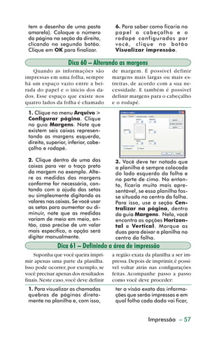 tem o desenho de uma pasta             6. Para saber como ficaria no
           amarela). Coloque o número             papel o cabeçalho e o
           da página na seção da direita,         rodapé configurados por
           clicando no segundo botão.             você, clique no botão
           Clique em OK para finalizar.           Visualizar impressão.

                             Dica 60 – Alterando as margens
            Quando as informações são            de margem. É possível definir
         impressas em uma folha, sempre          margens mais largas ou mais es-
         há um espaço vazio entre a bei-         treitas, de acordo com a sua ne-
         rada do papel e o início dos da-        cessidade. E também é possível
         dos. Esse espaço que existe nos         definir margens para o cabeçalho
         quatro lados da folha é chamado         e o rodapé.
           1. Clique no menu Arquivo >
           Configurar página. Clique
           na guia Margens. Note que
           existem seis caixas represen-
           tando as margens esquerda,
           direita, superior, inferior, cabe-
           çalho e rodapé.

           2. Clique dentro de uma das            3. Você deve ter notado que
           caixas para ver o traço preto          a planilha é sempre colocada
           da margem no exemplo. Alte-            do lado esquerdo da folha e
           re as medidas das margens              na parte de cima. No entan-
           conforme for necessário, con-          to, ficaria muito mais apre-
           tando com a ajuda das setas            sentável, se essa planilha fos-
           ou simplesmente digitando os           se situada no centro da folha.
           valores nas caixas. Se você usar       Para isso, use a seção Cen-
           as setas para aumentar ou di-          tralizar na página, dentro
           minuir, note que as medidas            da guia Margens. Nela, você
           variam de meio em meio, en-            encontra as opções Horizon-
           tão, caso precise de um valor          tal e Vertical. Marque as
           mais específico, a opção será          duas para deixar a planilha no
           digitar manualmente.                   centro da folha.
                        Dica 61 – Definindo a área de impressão
             Suponha que você queira impri-      a região exata da planilha a ser im-
         mir apenas uma parte da planilha.       pressa. Depois de imprimir, é possí-
         Isso pode ocorrer, por exemplo, se      vel voltar atrás nas configurações
         você precisar apenas dos resultados     feitas. Acompanhe passo a passo
         finais. Neste caso, você deve definir   como você deve proceder:
           1. Para visualizar as chamadas         ter a visão exata das informa-
           quebras de páginas direta-             ções que serão impressas e em
           mente na planilha e, com isso,         qual folha cada dado vai ficar,


                                                      Criação de gráficos – 57
                                                               Impressão



dica42_72.p65                       57                             29/6/2004, 17:15
 