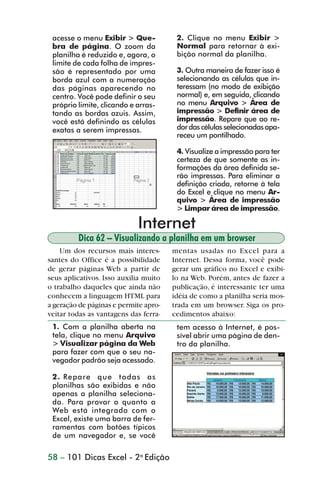 acesse o menu Exibir > Que-            2. Clique no menu Exibir >
                 bra de página. O zoom da               Normal para retornar à exi-
                 planilha é reduzido e, agora, o        bição normal da planilha.
                 limite de cada folha de impres-
                 são é representado por uma             3. Outra maneira de fazer isso é
                 borda azul com a numeração             selecionando as células que in-
                 das páginas aparecendo no              teressam (no modo de exibição
                 centro. Você pode definir o seu        normal) e, em seguida, clicando
                 próprio limite, clicando e arras-      no menu Arquivo > Área de
                 tando as bordas azuis. Assim,          impressão > Definir área de
                 você está definindo as células         impressão. Repare que ao re-
                 exatas a serem impressas.              dor das células selecionadas apa-
                                                        receu um pontilhado.

                                                        4. Visualize a impressão para ter
                                                        certeza de que somente as in-
                                                        formações da área definida se-
                                                        rão impressas. Para eliminar a
                                                        definição criada, retorne à tela
                                                        do Excel e clique no menu Ar-
                                                        quivo > Área de impressão
                                                        > Limpar área de impressão.

                                            Internet
                         Dica 62 – Visualizando a planilha em um browser
                    Um dos recursos mais interes-      mentas usadas no Excel para a
                santes do Office é a possibilidade     Internet. Dessa forma, você pode
                de gerar páginas Web a partir de       gerar um gráfico no Excel e exibi-
                seus aplicativos. Isso auxilia muito   lo na Web. Porém, antes de fazer a
                o trabalho daqueles que ainda não      publicação, é interessante ter uma
                conhecem a linguagem HTML para         idéia de como a planilha seria mos-
                a geração de páginas e permite apro-   trada em um browser. Siga os pro-
                veitar todas as vantagens das ferra-   cedimentos abaixo:
                 1. Com a planilha aberta na            tem acesso à Internet, é pos-
                 tela, clique no menu Arquivo           sível abrir uma página de den-
                 > Visualizar página da Web             tro da planilha.
                 para fazer com que o seu na-
                 vegador padrão seja acessado.

                 2. Repare que todas as
                 planilhas são exibidas e não
                 apenas a planilha seleciona-
                 da. Para provar o quanto a
                 Web está integrada com o
                 Excel, existe uma barra de fer-
                 ramentas com botões típicos
                 de um navegador e, se você

                58 – 101 Dicas Excel - 2a Edição



dica42_72.p65                         58                             29/6/2004, 17:15
 