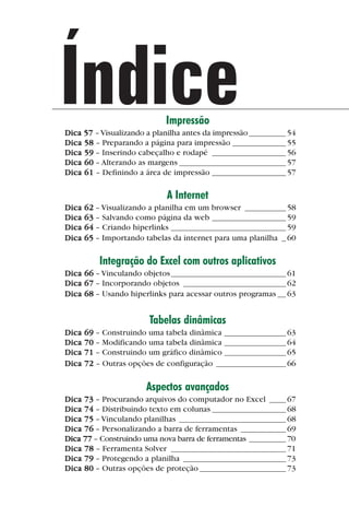 Índice                       Impressão
             Dica 57 – Visualizando a planilha antes da impressão _________ 54
             Dica 58 – Preparando a página para impressão _____________ 55
             Dica 59 – Inserindo cabeçalho e rodapé __________________ 56
             Dica 60 – Alterando as margens __________________________ 57
             Dica 61 – Definindo a área de impressão __________________ 57

                                          A Internet
             Dica   62 – Visualizando a planilha em um browser __________ 58
             Dica   63 – Salvando como página da web __________________ 59
             Dica   64 – Criando hiperlinks ____________________________ 59
             Dica   65 – Importando tabelas da internet para uma planilha _ 60

                        Integração do Excel com outros aplicativos
             Dica 66 – Vinculando objetos ____________________________ 61
             Dica 67 – Incorporando objetos _________________________ 62
             Dica 68 – Usando hiperlinks para acessar outros programas __ 63


                                     Tabelas dinâmicas
             Dica   69 – Construindo uma tabela dinâmica _______________ 63
             Dica   70 – Modificando uma tabela dinâmica _______________ 64
             Dica   71 – Construindo um gráfico dinâmico _______________ 65
             Dica   72 – Outras opções de configuração _________________ 66

                                     Aspectos avançados
             Dica 73 – Procurando arquivos do computador no Excel ____ 67
             Dica 74 – Distribuindo texto em colunas __________________ 68
             Dica 75 – Vinculando planilhas __________________________ 68
             Dica 76 – Personalizando a barra de ferramentas ___________ 69
             Dica 77 – Construindo uma nova barra de ferramentas _________ 70
             Dica 78 – Ferramenta Solver ____________________________ 71
             Dica 79 – Protegendo a planilha _________________________ 73
             Dica 80 – Outras opções de proteção _____________________ 73




indice.p65                     6                              29/6/2004, 17:39
 