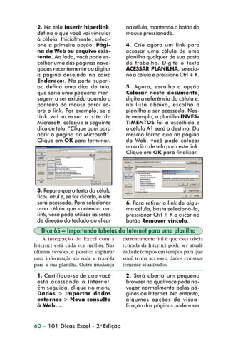 2. Na tela Inserir hiperlink,           na célula, mantendo o botão do
                 defina o que você vai vincular          mouse pressionado.
                 à célula. Inicialmente, seleci-
                 one a primeira opção: Pági-             4. Crie agora um link para
                 na da Web ou arquivo exis-              acessar uma célula de uma
                 tente. Ao lado, você pode es-           planilha qualquer de sua pasta
                 colher uma das páginas nave-            de trabalho. Digite o texto
                 gadas recentemente ou digitar           ACESSAR PLANILHA, selecio-
                 a página desejada na caixa              ne a célula e pressione Ctrl + K.
                 Endereço:. Na parte superi-
                 or, defina uma dica de tela,            5. Agora, escolha a opção
                 que seria uma pequena men-              Colocar neste documento,
                 sagem a ser exibida quando o            digite a referência da célula e,
                 ponteiro do mouse parar so-             na lista abaixo, escolha a
                 bre o link. Por exemplo, se o           planilha a ser acessada. Nes-
                 link vai acessar o site da              te exemplo, a planilha INVES-
                 Microsoft, coloque a seguinte           TIMENTOS foi a escolhida e
                 dica de tela: “Clique aqui para         a célula A1 será o destino. Da
                 abrir a página da Microsoft”.           mesma forma que na página
                 Clique em OK para terminar.             da Web, você pode colocar
                                                         uma dica de tela para este link.
                                                         Clique em OK para finalizar.




                 3. Repare que o texto da célula
                 ficou azul e, se for clicado, o site
                 será acessado. Para selecionar          6. Para retirar o link de algu-
                 uma célula que contenha um              ma célula, basta selecioná-la,
                 link, você pode utilizar as setas       pressionar Ctrl + K e clicar no
                 de direção do teclado ou clicar         botão Remover vínculo.
                   Dica 65 – Importando tabelas da Internet para uma planilha
                    A integração do Excel com a         extremamente útil é que essa tabela
                Internet está cada vez melhor. Nas      retirada da Internet pode ser atuali-
                últimas versões, é possível capturar    zada de tempos em tempos para que
                uma informação da rede e trazê-la       você tenha acesso a dados constan-
                para a sua planilha. Outra mudança      temente atualizados.

                 1. Certifique-se de que você            2. Será aberto um pequeno
                 está acessando a Internet.              browser no qual você pode na-
                 Em seguida, clique no menu              vegar normalmente pelas pá-
                 Dados > Importar dados                  ginas da Internet. No entanto,
                 externos > Nova consulta                algumas opções de visua-
                 à Web....                               lização das páginas podem ser


                60 – 101 Dicas Excel - 2a Edição



dica42_72.p65                          60                              29/6/2004, 17:15
 