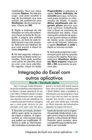 modificadas. Para isso, clique           Propriedades e selecione a
           no botão Opções. Na tela que             opção Salvar definição de
           surgir, você pode escolher o             consulta para que, no futuro,
           tipo de formatação que será              você possa atualizar as infor-
           exibido (dê preferência para             mações da tabela. A opção
           Nenhuma), dentre outras op-              Ativar atualização em se-
           ções. Clique em OK.                      gundo plano permite que
                                                    você continue trabalhando
           3. Digite o endereço do site             com o Excel no momento da
           desejado na caixa de endere-             atualização dos dados. Caso
           ço e clique no botão Ir. Em se-          você queira estipular de quan-
           guida, a página será exibida             to em quanto tempo os dados
           abaixo e, ao lado de cada ta-            da tabela serão atualizados
           bela haverá uma seta amare-              com os da Internet, selecione
           la. Selecione a(s) tabela(s) de          a opção Atualizar a cada e
           que você precisa e clique no             digite os minutos ao lado.
           botão Importar.
                                                    5. Você pode programar a atu-
           4. Na tela seguinte, indique o           alização para ocorrer quando
           local onde os dados serão co-            o arquivo for aberto. Para isso,
           locados. Você pode escolher              selecione Atualizar dados
           uma célula da planilha atual             em ‘Abrir arquivo’, clique em
           ou criar uma nova planilha.              OK e OK novamente na pró-
           Em seguida, clique no botão              xima tela.


                  Integração do Excel com
                      outros aplicativos
                               Dica 66 – Vinculando objetos
              Não é a toa que muitas ferramen-     mento e no meio dele inserir uma ta-
         tas do Excel também estão disponíveis     bela, crie-a no Excel e transfira-a para
         no Word e demais aplicativos do pa-       o Word. Melhor ainda é modificar as
         cote Office. O objetivo final é compar-   informações em um programa e atua-
         tilhar as informações entre os progra-    lizar o que está no outro no mesmo
         mas, fazendo com que trabalhem em         instante. Isso recebe o nome de vín-
         conjunto para aproveitar as vantagens     culo, pois uma tabela que é inserida
         que o outro pode oferecer. Se, por        no Word depende das informações
         exemplo, você quer criar um docu-         digitadas no arquivo do Excel.
           1. Para criar um vínculo, primeiro       lizado de acordo com a origem.
           defina quais serão os arquivos           No exemplo citado acima, a ori-
           de origem e destino. A origem            gem seria o arquivo do Excel e o
           contém as informações-base               destino, o documento do Word.
           que podem ser modificadas. O             Portanto, para começar, abra
           destino é onde as informações            uma planilha que contenha a ta-
           são mostradas e é sempre atua-           bela a ser vinculada.


                           Integração do Excel com outros de gráficos – 61
                                                 Criação aplicativos



dica42_72.p65                        61                                29/6/2004, 17:15
 