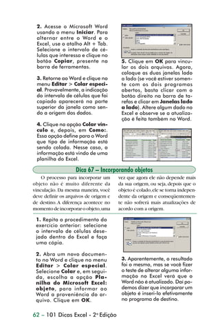 2. Acesse o Microsoft Word
                 usando o menu Iniciar. Para
                 alternar entre o Word e o
                 Excel, use o atalho Alt + Tab.
                 Selecione o intervalo de cé-
                 lulas que interessa e clique no
                 botão Copiar, presente na              5. Clique em OK para vincu-
                 barra de ferramentas.                  lar os dois arquivos. Agora,
                                                        coloque as duas janelas lado
                 3. Retorne ao Word e clique no         a lado (se você estiver somen-
                 menu Editar > Colar especi-            te com os dois programas
                 al. Provavelmente, a indicação         abertos, basta clicar com o
                 do intervalo de células que foi        botão direito na barra de ta-
                 copiado aparecerá na parte             refas e clicar em Janelas lado
                 superior da janela como sen-           a lado). Altere algum dado no
                 do a origem dos dados.                 Excel e observe se a atualiza-
                                                        ção é feita também no Word.
                 4. Clique na opção Colar vín-
                 culo e, depois, em Como:.
                 Essa opção define para o Word
                 que tipo de informação está
                 sendo colada. Nesse caso, a
                 informação está vindo de uma
                 planilha do Excel.

                                   Dica 67 – Incorporando objetos
                    O processo para incorporar um      vez que agora ele não depende mais
                objeto não é muito diferente da        da sua origem, ou seja, depois que o
                vinculação. Da mesma maneira, você     objeto é colado, ele se torna indepen-
                deve definir os arquivos de origem e   dente da origem e conseqüentemen-
                de destino. A diferença acontece no    te não sofrerá mais atualizações de
                momento de incorporar o objeto, uma    acordo com a origem.

                 1. Repita o procedimento do
                 exercício anterior: selecione
                 o intervalo de células dese-
                 jado dentro do Excel e faça
                 uma cópia.

                 2. Abra um novo documen-
                 to no Word e clique no menu            3. Aparentemente, o resultado
                 Editar > Colar especial.               foi o mesmo, mas se você fizer
                 Selecione Colar e, em segui-           o teste de alterar alguma infor-
                 da, escolha a opção Pla-               mação no Excel verá que o
                 nilha do Microsoft Excel:              Word não é atualizado. Daí po-
                 objeto, para informar ao               demos dizer que incorporar um
                 Word a proveniência do ar-             objeto é inseri-lo efetivamente
                 quivo. Clique em OK.                   no programa de destino.


                62 – 101 Dicas Excel - 2a Edição



dica42_72.p65                         62                              29/6/2004, 17:15
 
